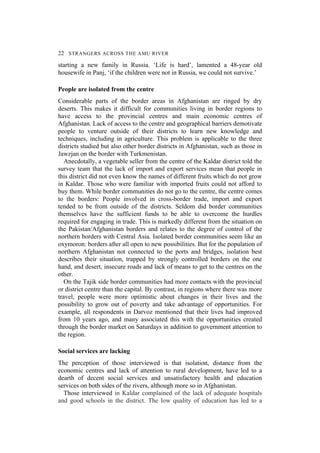 22 STRANGERS ACROSS THE AMU RIVER
starting a new family in Russia. ‘Life is hard’, lamented a 48-year old
housewife in Panj, ‘if the children were not in Russia, we could not survive.’
People are isolated from the centre
Considerable parts of the border areas in Afghanistan are ringed by dry
deserts. This makes it difficult for communities living in border regions to
have access to the provincial centres and main economic centres of
Afghanistan. Lack of access to the centre and geographical barriers demotivate
people to venture outside of their districts to learn new knowledge and
techniques, including in agriculture. This problem is applicable to the three
districts studied but also other border districts in Afghanistan, such as those in
Jawzjan on the border with Turkmenistan.
Anecdotally, a vegetable seller from the centre of the Kaldar district told the
survey team that the lack of import and export services mean that people in
this district did not even know the names of different fruits which do not grow
in Kaldar. Those who were familiar with imported fruits could not afford to
buy them. While border communities do not go to the centre, the centre comes
to the borders: People involved in cross-border trade, import and export
tended to be from outside of the districts. Seldom did border communities
themselves have the sufficient funds to be able to overcome the hurdles
required for engaging in trade. This is markedly different from the situation on
the Pakistan/Afghanistan borders and relates to the degree of control of the
northern borders with Central Asia. Isolated border communities seem like an
oxymoron: borders after all open to new possibilities. But for the population of
northern Afghanistan not connected to the ports and bridges, isolation best
describes their situation, trapped by strongly controlled borders on the one
hand, and desert, insecure roads and lack of means to get to the centres on the
other.
On the Tajik side border communities had more contacts with the provincial
or district centre than the capital. By contrast, in regions where there was more
travel, people were more optimistic about changes in their lives and the
possibility to grow out of poverty and take advantage of opportunities. For
example, all respondents in Darvoz mentioned that their lives had improved
from 10 years ago, and many associated this with the opportunities created
through the border market on Saturdays in addition to government attention to
the region.
Social services are lacking
The perception of those interviewed is that isolation, distance from the
economic centres and lack of attention to rural development, have led to a
dearth of decent social services and unsatisfactory health and education
services on both sides of the rivers, although more so in Afghanistan.
Those interviewed in Kaldar complained of the lack of adequate hospitals
and good schools in the district. The low quality of education has led to a
 