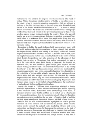 THE FINDINGS 23
preference to send children to religious schools (madrasas). The Head of
Village Affairs Department rated the district of Kaldar as one of the worst in
the country when it comes to education opportunities. Girls are allowed to
study up to the third grade and boys to the ninth grade only. The only female
teacher of the district was killed in her house in 2013. The Head of Village
Affairs also claimed that there were no hospitals in the district, while people
could not take their sick patients to the provincial centre due to their poverty
let alone access proper treatment outside the country. Those who get sick
usually had to go to the nearest town, Hairatan, for medical treatment if they
could afford it. A rickshaw driver stated that people were dying from very
common and easily treatable diseases because the district had no doctor or
medicine and most people could not afford to take their sick relatives to the
provincial centre.
In contrast to Kaldar the people in Imam Sahib were relatively happy with
the health and education facilities available to them, although they admitted
that improvements could be seen mostly in the district centre and that rich
people were the ones that benefitted the most. A hospital with 40 beds, some
private pharmacies and doctors were available, but only in the centre of Imam
Sahib district. Respondents were also conscious of the advantage of their
district vis-à-vis others in Afghanistan. One student commented, ‘At least as
far as the centre of the Imam Sahib district is concerned, the situation has
improved a lot, we have electricity, good schools, good hospital and also
teacher training, facilities which I am sure most of the districts in the country
don’t have.’ In the Khwaja Bahauddin district, interviewees mentioned that
education opportunities were better compared to health services. In addition to
the availability of decent public schools, Iran and Turkey had opened some
schools where both boys and girls could receive a fair education. By contrast,
people claimed that there is only one clinic in the centre of the district. Where
infrastructure is available, the quality of services is lagging. Respondents from
Hairatan raised concerns about the lack of qualified doctors, the insufficiency
of textbooks and the low qualification of teachers.
Across the border in Tajikistan, most respondents admitted to having
witnessed improvements in social infrastructure in the past decade, especially
in the education sector. Nonetheless some shortcomings were noted. In
Hamadoni a farmer stated that his children had to walk 5 km to school every
day because of the distance from his home to the school village. In Hamadoni
respondents were concerned about the low salary of teachers, lack of qualified
teachers, weak operation of libraries or theatres, and lack of new books. In
Farkhor a little less than half of respondents highlighted the lack of qualified
personnel for social services such as teachers and doctors. Their concerns
centred mostly around the cultural sector (including libraries and social
centres) that had been forgotten. In Qumsangir the problem was the lack of
qualified teachers as they pursued work in Russia or changed their profession
to more lucrative labour. The privatization of medical services was also a
concern for the majority who did not have enough income. In Panj half of
 
