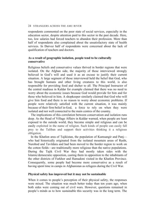 24 STRANGERS ACROSS THE AMU RIVER
respondents commented on the poor state of social services, especially in the
education sector, despite attention paid to this sector in the past decade. Here,
too, low salaries had forced teachers to abandon their profession. More than
half of respondents also complained about the unsatisfactory state of health
services. In Darvoz half of respondents were concerned about the lack of
qualification of teachers and doctors.
As a result of geographic isolation, people tend to be culturally
conservative
Religious beliefs and conservative values thrived in border regions that were
isolated. On the Afghan side, the majority of those interviewed strongly
believed in God’s will and used it as an excuse to justify their current
situation. A large segment of those interviewed held the belief that God, who
has brought humans and other living creatures to this world, is also
responsible for providing food and shelter to all. The Principal Instructor of
the central madrasa in Kaldar for example claimed that there was no need to
worry about the economic issues because God would provide for him and for
those who believed in him. A shopkeeper similarly claimed that God who will
give him food and there is no reason to worry about economic problems. If
people were relatively satisfied with the current situation, it was mainly
because of their firm belief in God, a force to rely on when they were
isolated and not well connected to the main centres of the country.
The implications of this correlation between conservatism and isolation runs
deep. As the Head of Village Affairs in Kaldar warned, when people are least
exposed to the outside world, they become simple and religious and can be
easily exploited in the name of religion. Such kinds of people can easily fall
prey to the Taliban and support their activities thinking it a religious
obligation.
In the Khatlon area of Tajikistan, the population of Kumsangir and Panj—
who had historically originated from the isolated mountain areas of Rasht,
Nurobod and Tavildara and had been moved to the border region to work on
the cotton fields—are traditionally more religious than the native populations.
During the Tajik Civil War they had mostly taken sides with the
Islamic/democratic opposition, casting them in opposition to the inhabitants of
the other districts of Farkhor and Hamadoni visited in the Khatlon Province.
Consequently, some people had become more conservative as a result of
having spent time in camps in Afghanistan as refugees during the Civil War.
Physical safety has improved but it may not be sustainable
When it comes to people’s perception of their physical safety, the responses
were mixed. The situation was much better today than ten years ago, when
both sides were coming out of civil wars. However, questions remained in
people’s minds as to how sustainable this security was in the long term. The
 