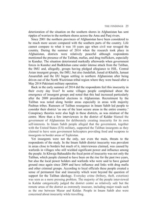 THE FINDINGS 25
deterioration of the situation on the southern shores in Afghanistan has sent
ripples of worries to the northern shores across the Amu and Panj rivers.
Since 2001 the northern provinces of Afghanistan have been considered to
be much more secure compared with the southern parts of the country. Life
cannot compare to what it was 10 years ago when civil war ravaged the
country. During the summer of 2014 when the research took place in
Afghanistan, districts were relatively peaceful although respondents
mentioned the presence of the Taliban, mafias, and drug traffickers, especially
in Kunduz. The situation deteriorated markedly afterwards when government
forces in Kunduz and Badkhshan came under intense attack from the Taliban,
the IMU and, allegedly, groups having pledged allegiance to ISIL. Central
Asian insurgent groups, the IMU, but also Jundallah, Junad al-Khalifa, Jamaat
Ansarullah and the IJU began settling in northern Afghanistan after being
driven out of the North Waziristan tribal region where they were based after a
May 2014 Pakistani military operation.
Back in the early summer of 2014 did the respondents feel this insecurity in
their every day lives? In some villages people complained about the
emergence of insurgent groups and noted that this had increased particularly
after the 2009 presidential elections in Afghanistan. Recruitment by the
Taliban was noted along border areas especially in areas with majority
Pashtun tribes. Rumours of Taliban resurgence in Imam Sahib led people to
consider their district ‘as one of the least secure areas in the entire country.’
Conspiracy theories were also high in these districts, as was mistrust of the
centre. More than a few interviewees in the district of Kaldar blamed the
government of Afghanistan for deliberately creating insecurity for its own
self-interests. In Imam Sahib people alleged that the government, together
with the United States (US) military, supported the Taliban insurgents as they
claimed to have seen government helicopters providing food and weapons to
insurgents in border areas of Tajikistan.
Yet insurgents were not the only, nor even the main, threats to the
respondents of the study. In the Imam Sahib district insecurity was prevalent
in areas close to borders but much of it, interviewees claimed, was caused by
warlords in villages who still wielded significant power and influence among
the people. In Khwaja Bahauddin the focal point of insecurity was not only the
Taliban, which people claimed to have been on the rise for the past two years,
but also the local power holders and warlords who were said to have gained
ground once again since 2009 and have influence and links with drug mafia
and other criminal groups. According to local officials these people created a
sense of permanent fear and insecurity which went beyond the question of
support for the Taliban ideology. Everyday crime (bribery, theft, extortion)
was seen as a more pressing problem. The majority of the people interviewed
in Kaldar categorically judged the district centre as relatively safe but the
remote areas of the district as extremely insecure, including major roads such
as the one between Mazar and Kaldar. People in Imam Sahib also were
concerned about insecurity while travelling.
 