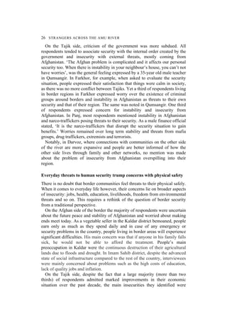 26 STRANGERS ACROSS THE AMU RIVER
On the Tajik side, criticism of the government was more subdued. All
respondents tended to associate security with the internal order created by the
government and insecurity with external threats, mostly coming from
Afghanistan. ‘The Afghan problem is complicated and it affects our personal
security too. When there is instability in your neighbour’s house, you can’t not
have worries’, was the general feeling expressed by a 35-year old male teacher
in Qumsangir. In Farkhor, for example, when asked to evaluate the security
situation, people expressed their satisfaction that things were calm in society,
as there was no more conflict between Tajiks. Yet a third of respondents living
in border regions in Farkhor expressed worry over the existence of criminal
groups around borders and instability in Afghanistan as threats to their own
security and that of their region. The same was noted in Qumsangir. One third
of respondents expressed concern for instability and insecurity from
Afghanistan. In Panj, most respondents mentioned instability in Afghanistan
and narco-traffickers posing threats to their security. As a male finance official
stated, ‘It is the narco-traffickers that disrupt the security situation to gain
benefits.’ Worries remained over long term stability and threats from mafia
groups, drug traffickers, extremists and terrorists.
Notably, in Darvoz, where connections with communities on the other side
of the river are more expansive and people are better informed of how the
other side lives through family and other networks, no mention was made
about the problem of insecurity from Afghanistan overspilling into their
region.
Everyday threats to human security trump concerns with physical safety
There is no doubt that border communities feel threats to their physical safely.
When it comes to everyday life however, their concerns lie on broader aspects
of insecurity: jobs, health, education, livelihoods, freedom from environmental
threats and so on. This requires a rethink of the question of border security
from a traditional perspective.
On the Afghan side of the border the majority of respondents were uncertain
about the future peace and stability of Afghanistan and worried about making
ends meet today. As a vegetable seller in the Kaldar district bemoaned, people
earn only as much as they spend daily and in case of any emergency or
security problems in the country, people living in border areas will experience
significant difficulties. His main concern was that if anyone in his family falls
sick, he would not be able to afford the treatment. People’s main
preoccupation in Kaldar were the continuous destruction of their agricultural
lands due to floods and drought. In Imam Sahib district, despite the advanced
state of social infrastructure compared to the rest of the country, interviewees
were mainly concerned about problems such as the high costs of education,
lack of quality jobs and inflation.
On the Tajik side, despite the fact that a large majority (more than two
thirds) of respondents admitted marked improvements in their economic
situation over the past decade, the main insecurities they identified were
 