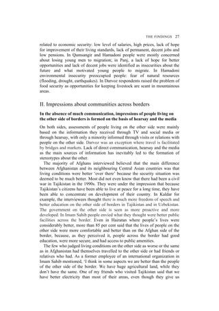 THE FINDINGS 27
related to economic security: low level of salaries, high prices, lack of hope
for improvement of their living standards, lack of permanent, decent jobs and
low pensions. In Qumsangir and Hamadoni people were mostly concerned
about losing young men to migration; in Panj, a lack of hope for better
opportunities and lack of decent jobs were identified as insecurities about the
future and what motivated young people to migrate. In Hamadoni
environmental insecurity preoccupied people: fear of natural resources
(flooding, drought, earthquakes). In Darvoz respondents raised the problem of
food security as opportunities for keeping livestock are scant in mountainous
areas.
II. Impressions about communities across borders
In the absence of much communication, impressions of people living on
the other side of borders is formed on the basis of hearsay and the media
On both sides, assessments of people living on the other side were mainly
based on the information they received through TV and social media or
through hearsay, with only a minority informed through visits or relations with
people on the other side. Darvoz was an exception where travel is facilitated
by bridges and markets. Lack of direct communication, hearsay and the media
as the main sources of information has inevitably led to the formation of
stereotypes about the other.
The majority of Afghans interviewed believed that the main difference
between Afghanistan and its neighbouring Central Asian countries was that
living conditions were better ‘over there’ because the security situation was
deemed to be much better. Most did not even know that there had been a civil
war in Tajikistan in the 1990s. They were under the impression that because
Tajikistan’s citizens have been able to live at peace for a long time, they have
been able to concentrate on development of their country. In Kaldar for
example, the interviewees thought there is much more freedom of speech and
better education on the other side of borders in Tajikistan and in Uzbekistan.
The government on the other side is seen as more proactive and more
developed. In Imam Sahib people envied what they thought were better public
facilities across the border. Even in Hairatan where people’s lives were
considerably better, more than 85 per cent said that the lives of people on the
other side were more comfortable and better than on the Afghan side of the
border, because, as they perceived it, people across the border had good
education, were more secure, and had access to public amenities.
The few who judged living conditions on the other side as worse or the same
as in Afghanistan had themselves travelled to the other side or had friends or
relatives who had. As a former employee of an international organization in
Imam Sahib mentioned, ‘I think in some aspects we are better than the people
of the other side of the border. We have huge agricultural land, while they
don’t have the same. One of my friends who visited Tajikistan said that we
have better electricity than most of their areas, even though they give us
 