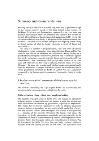 Summary and recommendations
Securing a total of 2387 km river-border they share with Afghanistan is high
on the national security agenda of the three Central Asian countries of
Tajikistan, Uzbekistan and Turkmenistan, concerned as they are about any
potential trespassing of traffickers, extremists and terrorists. But borders are
not only physical barriers, they also consist of spaces inhabited by people who
once consisted of the same family or kin groups before nation states came into
existence. They often have a different perception than do policy makers sitting
in distant capitals of what the border represents in terms of threats and
opportunities.
This study is a snapshot of the predicament, views and hopes of selected
inhabitants of border communities living along the Amu Darya and the Panj
rivers in nine districts of Tajikistan and Afghanistan. Basing findings on a
pilot fieldwork among these communities, the study tries to shed some light on
how border populations assess the potential threats and opportunities of living
around borders, how cross-border ethnic groups relate to their kin on other
sides and what role can they play in reducing tensions related to borders.
Ultimately, the study tries to understand whether border communities benefit
from the potential of exchanges that borders created and whether the way in
which governments securitize the border in Central Asia and Afghanistan
correspond to the human security concerns of communities living in border
areas.
I. Border communities’ assessment of their human security
concerns
The districts surrounding the Tajik/Afghan border are economically and
environmentally insecure, poor and isolated from the centre.
While agriculture reigns, reliable water supply are lacking
The majority of people living in border areas are engaged in agricultural
activities as their primary/main source of income, a sector that has not seen
much investments and attention by governments, especially in Afghanistan.
This makes their livelihoods dependent not only on adequate equipment,
transport and access to markets, but also on the reliable availability of water,
land and favorable climate, all factors beyond their control. While agriculture
is a mainstay of the economy throughout the region, what makes the
dependency of border communities particularly important and risky is the
dependency on water in an environmentally insecure situation prone to natural
disasters. People heavily depend on the Amu Darya River or its tributary Panj
for irrigation of the fields. Yet, river flows are badly regulated, leading to
frequent floods that destroy the land on both sides. The agricultural lands
 