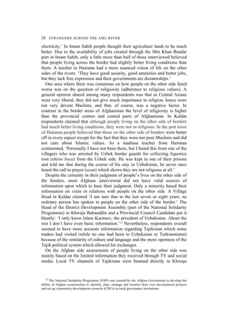 28 STRANGERS ACROSS THE AMU RIVER
electricity.’ In Imam Sahib people thought their agriculture lands to be much
better. Due to the availability of jobs created through the Shir Khan Bandar
port in Imam Sahib, only a little more than half of those interviewed believed
that people living across the border had slightly better living conditions than
them. A teacher in Hairatan had a more nuanced vision of life on the other
sides of the rivers: ‘They have good security, good amenities and better jobs,
but they lack free expression and their governments are dictatorships.’
One area where there was consensus on how people on the other side fared
worse was on the question of religiosity (adherence to religious values). A
general opinion shared among many respondents was that as Central Asians
were very liberal, they did not give much importance to religion, hence were
not very devout Muslims, and that, of course, was a negative factor. In
contrast in the border areas of Afghanistan the level of religiosity is higher
than the provincial centres and central parts of Afghanistan. In Kaldar
respondents claimed that although people living on the other side of borders
had much better living conditions, they were not as religious. In the port town
of Hairatan people believed that those on the other side of borders were better
off in every aspect except for the fact that they were not pure Muslims and did
not care about Islamic values. As a madrasa teacher from Hairatan
commented, ‘Personally I have not been there, but I heard this from one of the
villagers who was arrested by Uzbek border guards for collecting liquorice
root (shirin boya) from the Uzbek side. He was kept in one of their prisons
and told me that during the course of his stay in Uzbekistan, he never once
heard the call to prayer (azan) which shows they are not religious at all.’
Despite the certainty in their judgment of people’s lives on the other side of
the borders, most Afghans interviewed did not have valid sources of
information upon which to base their judgment. Only a minority based their
information on visits or relations with people on the other side. A Village
Head in Kaldar claimed ‘I am sure that in the last seven or eight years, no
ordinary person has spoken to people on the other side of the border.’ The
Head of the District Development Assembly (part of the National Solidarity
Programme) in Khwaja Bahauddin and a Provincial Council Candidate put it
bluntly: ‘I only know Islam Karimov, the president of Uzbekistan. About the
rest I don’t have even basic information.’13 Nevertheless, respondents overall
seemed to have more accurate information regarding Tajikistan which some
traders had visited (while no one had been to Uzbekistan or Turkmenistan)
because of the similarity of culture and language and the more openness of the
Tajik political system which allowed for exchanges.
On the Afghan side assessments of people living on the other side was
mainly based on the limited information they received through TV and social
media. Local TV channels of Tajikistan were beamed directly in Khwaja
13 The National Solidarity Programme (NSP) was created by the Afghan Government to develop the
ability of Afghan communities to identify, plan, manage and monitor their own development projects
and set up community development councils (CDCs) as local governance institutions.
 
