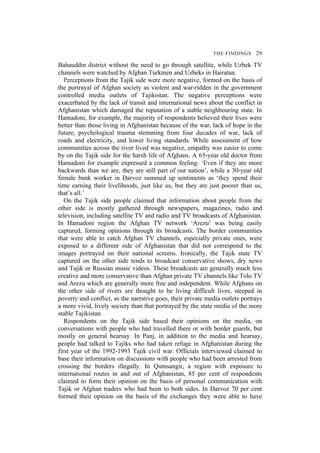 THE FINDINGS 29
Bahauddin district without the need to go through satellite, while Uzbek TV
channels were watched by Afghan Turkmen and Uzbeks in Hairatan.
Perceptions from the Tajik side were more negative, formed on the basis of
the portrayal of Afghan society as violent and war-ridden in the government
controlled media outlets of Tajikistan. The negative perceptions were
exacerbated by the lack of transit and international news about the conflict in
Afghanistan which damaged the reputation of a stable neighbouring state. In
Hamadoni, for example, the majority of respondents believed their lives were
better than those living in Afghanistan because of the war, lack of hope in the
future, psychological trauma stemming from four decades of war, lack of
roads and electricity, and lower living standards. While assessment of how
communities across the river lived was negative, empathy was easier to come
by on the Tajik side for the harsh life of Afghans. A 65-year old doctor from
Hamadoni for example expressed a common feeling: ‘Even if they are more
backwards than we are, they are still part of our nation’, while a 30-year old
female bank worker in Darvoz summed up sentiments as ‘they spend their
time earning their livelihoods, just like us, but they are just poorer than us,
that’s all.’
On the Tajik side people claimed that information about people from the
other side is mostly gathered through newspapers, magazines, radio and
television, including satellite TV and radio and TV broadcasts of Afghanistan.
In Hamadoni region the Afghan TV network ‘Arezu’ was being easily
captured, forming opinions through its broadcasts. The border communities
that were able to catch Afghan TV channels, especially private ones, were
exposed to a different side of Afghanistan that did not correspond to the
images portrayed on their national screens. Ironically, the Tajik state TV
captured on the other side tends to broadcast conservative shows, dry news
and Tajik or Russian music videos. These broadcasts are generally much less
creative and more conservative than Afghan private TV channels like Tolo TV
and Arezu which are generally more free and independent. While Afghans on
the other side of rivers are thought to be living difficult lives, steeped in
poverty and conflict, as the narrative goes, their private media outlets portrays
a more vivid, lively society than that portrayed by the state media of the more
stable Tajikistan.
Respondents on the Tajik side based their opinions on the media, on
conversations with people who had travelled there or with border guards, but
mostly on general hearsay. In Panj, in addition to the media and hearsay,
people had talked to Tajiks who had taken refuge in Afghanistan during the
first year of the 1992-1993 Tajik civil war. Officials interviewed claimed to
base their information on discussions with people who had been arrested from
crossing the borders illegally. In Qumsangir, a region with exposure to
international routes in and out of Afghanistan, 85 per cent of respondents
claimed to form their opinion on the basis of personal communication with
Tajik or Afghan traders who had been to both sides. In Darvoz 70 per cent
formed their opinion on the basis of the exchanges they were able to have
 