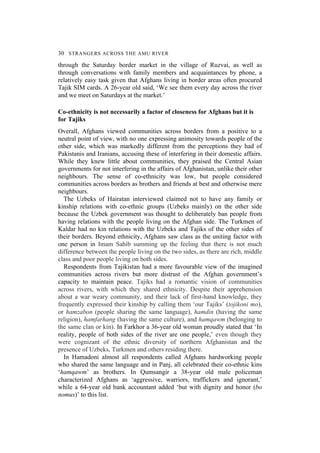 30 STRANGERS ACROSS THE AMU RIVER
through the Saturday border market in the village of Ruzvai, as well as
through conversations with family members and acquaintances by phone, a
relatively easy task given that Afghans living in border areas often procured
Tajik SIM cards. A 26-year old said, ‘We see them every day across the river
and we meet on Saturdays at the market.’
Co-ethnicity is not necessarily a factor of closeness for Afghans but it is
for Tajiks
Overall, Afghans viewed communities across borders from a positive to a
neutral point of view, with no one expressing animosity towards people of the
other side, which was markedly different from the perceptions they had of
Pakistanis and Iranians, accusing these of interfering in their domestic affairs.
While they knew little about communities, they praised the Central Asian
governments for not interfering in the affairs of Afghanistan, unlike their other
neighbours. The sense of co-ethnicity was low, but people considered
communities across borders as brothers and friends at best and otherwise mere
neighbours.
The Uzbeks of Hairatan interviewed claimed not to have any family or
kinship relations with co-ethnic groups (Uzbeks mainly) on the other side
because the Uzbek government was thought to deliberately ban people from
having relations with the people living on the Afghan side. The Turkmen of
Kaldar had no kin relations with the Uzbeks and Tajiks of the other sides of
their borders. Beyond ethnicity, Afghans saw class as the uniting factor with
one person in Imam Sahib summing up the feeling that there is not much
difference between the people living on the two sides, as there are rich, middle
class and poor people living on both sides.
Respondents from Tajikistan had a more favourable view of the imagined
communities across rivers but more distrust of the Afghan government’s
capacity to maintain peace. Tajiks had a romantic vision of communities
across rivers, with which they shared ethnicity. Despite their apprehension
about a war weary community, and their lack of first-hand knowledge, they
frequently expressed their kinship by calling them ‘our Tajiks’ (tojikoni mo),
or hamzabon (people sharing the same language), hamdin (having the same
religion), hamfarhang (having the same culture), and hamqawm (belonging to
the same clan or kin). In Farkhor a 36-year old woman proudly stated that ‘In
reality, people of both sides of the river are one people,’ even though they
were cognizant of the ethnic diversity of northern Afghanistan and the
presence of Uzbeks, Turkmen and others residing there.
In Hamadoni almost all respondents called Afghans hardworking people
who shared the same language and in Panj, all celebrated their co-ethnic kins
‘hamqawm’ as brothers. In Qumsangir a 38-year old male policeman
characterized Afghans as ‘aggressive, warriors, traffickers and ignorant,’
while a 64-year old bank accountant added ‘but with dignity and honor (bo
nomus)’ to this list.
 