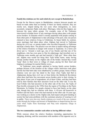 THE FINDINGS 31
Family/kin relations are few and relatively new except in Badakhsthan
Except for the Darvoz region in Badakhshan, contacts between people are
based on trade rather than on kinship. If there are family relations, they are
mostly new, shaped during the war years when immigration, or, more
accurately, temporary flight, took place. Marriages, when do they happen, are
between the same ethnic groups. For example, none of the Turkmens
interviewed in Kaldar knew of any marriages having taken place with people
across borders. In Hairatan which is mostly populated with people coming in
from other parts of Afghanistan to take advantage of the port, only one person
claimed to have relatives living in Uzbekistan. In Imam Sahib, by contrast,
some marriages had taken place when Afghans had moved to Tajikistan
during the civil war, or among traders who travelled frequently to Tajikistan
and kept a family there. The practice was not alien to traders taking advantage
of the relative freedoms to mingle with women in Tajikistan. As a horse cart
driver put it, ‘Around a week ago, one of my friends said that one of his
neighbours, who has even gone to Haj for pilgrimage, had travelled over to
Tajikistan some months ago and had married a Tajik girl.’ More often than
not, Afghan men would not bring their Tajik brides home, many having
already another family on the Afghan side of the border. Instead they would
‘keep’ them in their town or village of origin, paying for their food and
lodging in exchange for marital fidelity wows.
In Tajikistan, more people admitted to having family across borders,
perhaps because of the location of the villages where interviews took place
and the fact that both sides were inhabited by co-ethnic groups. Some of these
relations were not new but dated to the times when Tajiks had fled to
Afghanistan during their civil war or from before the Bolshevik Revolution
when there had been free movement across borders prior to their closing. In
Panj about 10 per cent of respondents, all of them Uzbek, said they had been
told by their families that their ancestors lived on the other side. It was the
local Uzbeks who had ancestors on the other side of the river, the Tajiks of
Panj forcibly relocated in the 1950s from the region of Tavildara in the Pamir
Mountains. In Farkhor five people claimed to have had family on the other
side, though they had no relations with them. A 42-year old housewife in
Farkhor said she had a sister who had married on the other side 10 years ago,
was working as a doctor on the Afghan side, had respect and good standing in
society but had some problems with the customary practice of wearing in veil
in public. There were also new family relations as a result of the new contacts
made through the bridges and bazaars of Badakhshan or shaped during the war
years when Tajiks from Kumsangir and Panj took temporary refuge in
Afghanistan.
The two communities consider each other as having different values
While rumours about the relative freedoms (including opportunities for
shopping, drinking, and free association with members of the opposite sex) in
 