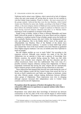 32 STRANGERS ACROSS THE AMU RIVER
Tajikistan tend to attract some Afghans, what is perceived as lack of religious
values also puts some people off, giving them an excuse for not wanting to
visit the Central Asian countries. People in Kaldar—the most conservative of
the groups studied—believed that they were the true Muslims, while Central
Asians were Muslims by name only. Kaldar, according to the Head of Village
Affairs, is the most religious district of Balkh province and the Islam followed
there follows the deobandi tradition 14 taught in madrasas in Pakistan: most of
those having received religious education had done so in Pakistan before
returning to work in madrasas or mosques of the districts.
People living in Kaldar, similar to those in Khwaja Bahauddin and Imam
Sahib, believed the people in Tajikistan to be more liberal and less religious.
According to a madrasa teacher living in Kaldar, people across the border are
only nominally Muslims because they don’t follow the fundamental Islamic
rules and obligations. But in the Kaldar district ‘most of the people are,
Alhamdulillah, true Muslims. Most of the Mullahs of the district have
graduated from Pakistani madrasas.’ A teacher in Imam Sahib high school
also claimed that ‘most of the local mullahs come from Pakistan or graduated
from Afghan religious madrasas. I am sure, no mullah come from Tajikistan to
teach our people.’
But did Afghan mullahs go over to teach Tajiks? Not according to the
responses received. Although some mention was made of the fact that
Afghanistan was an opening to Islam and a gateway of knowledge from
Muslim countries, the general feeling among the Tajiks was that while
Afghans were certainly more religious, they had less education and less
culture (madaniyat), hence were less sophisticated. They were wary of a
possible extremist religious influence coming from Afghanistan. In Darvoz
respondents mentioned that having the same religion did not automatically
lead to religious groups in both countries having connections to each other.
These impressions had changed little from the ones made during the years of
Jihad, when Afghans would call the Central Asians from across the river as
Soviets or Kafirs (unbelievers), and Tajiks saw Afghans as intolerant, violent
and often illiterate people, without making distinctions between different
ethnic groups of Afghanistan. These impressions were slow in changing
although exposure increased after independence came to Central Asian
countries and Soviets left Afghanistan.
Perceptions about the openness of borders throughout the years are
coloured by differences in experiences as separate nations rather than a
single community
Respondents were asked about their knowledge of historical ties between
communities on the two sides of the rivers and the degree to which borders
existed and were open. The purpose was to see how much they perceived the
14 The Deobandi tradition is a revivalist movement within Hanafi Islam founded in 1867 by Ulemas
(religious scholars) of the Dar al- Ulum (religious school) of Deoband in northern India.
 