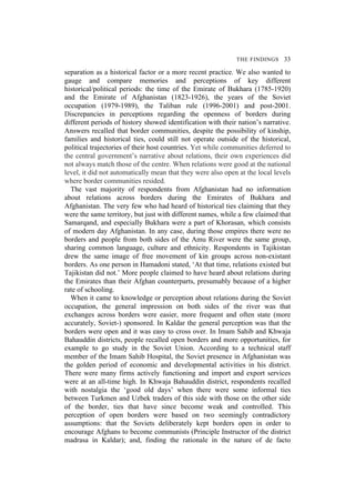 THE FINDINGS 33
separation as a historical factor or a more recent practice. We also wanted to
gauge and compare memories and perceptions of key different
historical/political periods: the time of the Emirate of Bukhara (1785-1920)
and the Emirate of Afghanistan (1823-1926), the years of the Soviet
occupation (1979-1989), the Taliban rule (1996-2001) and post-2001.
Discrepancies in perceptions regarding the openness of borders during
different periods of history showed identification with their nation’s narrative.
Answers recalled that border communities, despite the possibility of kinship,
families and historical ties, could still not operate outside of the historical,
political trajectories of their host countries. Yet while communities deferred to
the central government’s narrative about relations, their own experiences did
not always match those of the centre. When relations were good at the national
level, it did not automatically mean that they were also open at the local levels
where border communities resided.
The vast majority of respondents from Afghanistan had no information
about relations across borders during the Emirates of Bukhara and
Afghanistan. The very few who had heard of historical ties claiming that they
were the same territory, but just with different names, while a few claimed that
Samarqand, and especially Bukhara were a part of Khorasan, which consists
of modern day Afghanistan. In any case, during those empires there were no
borders and people from both sides of the Amu River were the same group,
sharing common language, culture and ethnicity. Respondents in Tajikistan
drew the same image of free movement of kin groups across non-existant
borders. As one person in Hamadoni stated, ‘At that time, relations existed but
Tajikistan did not.’ More people claimed to have heard about relations during
the Emirates than their Afghan counterparts, presumably because of a higher
rate of schooling.
When it came to knowledge or perception about relations during the Soviet
occupation, the general impression on both sides of the river was that
exchanges across borders were easier, more frequent and often state (more
accurately, Soviet-) sponsored. In Kaldar the general perception was that the
borders were open and it was easy to cross over. In Imam Sahib and Khwaja
Bahauddin districts, people recalled open borders and more opportunities, for
example to go study in the Soviet Union. According to a technical staff
member of the Imam Sahib Hospital, the Soviet presence in Afghanistan was
the golden period of economic and developmental activities in his district.
There were many firms actively functioning and import and export services
were at an all-time high. In Khwaja Bahauddin district, respondents recalled
with nostalgia the ‘good old days’ when there were some informal ties
between Turkmen and Uzbek traders of this side with those on the other side
of the border, ties that have since become weak and controlled. This
perception of open borders were based on two seemingly contradictory
assumptions: that the Soviets deliberately kept borders open in order to
encourage Afghans to become communists (Principle Instructor of the district
madrasa in Kaldar); and, finding the rationale in the nature of de facto
 