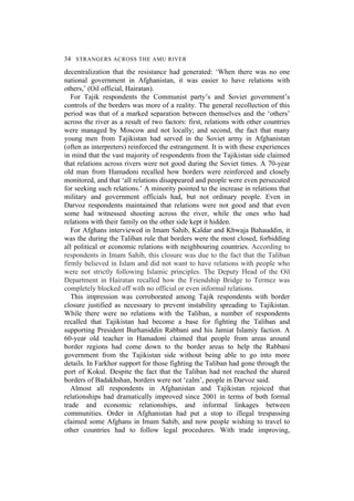 34 STRANGERS ACROSS THE AMU RIVER
decentralization that the resistance had generated: ‘When there was no one
national government in Afghanistan, it was easier to have relations with
others,’ (Oil official, Hairatan).
For Tajik respondents the Communist party’s and Soviet government’s
controls of the borders was more of a reality. The general recollection of this
period was that of a marked separation between themselves and the ‘others’
across the river as a result of two factors: first, relations with other countries
were managed by Moscow and not locally; and second, the fact that many
young men from Tajikistan had served in the Soviet army in Afghanistan
(often as interpreters) reinforced the estrangement. It is with these experiences
in mind that the vast majority of respondents from the Tajikistan side claimed
that relations across rivers were not good during the Soviet times. A 70-year
old man from Hamadoni recalled how borders were reinforced and closely
monitored, and that ‘all relations disappeared and people were even persecuted
for seeking such relations.’ A minority pointed to the increase in relations that
military and government officials had, but not ordinary people. Even in
Darvoz respondents maintained that relations were not good and that even
some had witnessed shooting across the river, while the ones who had
relations with their family on the other side kept it hidden.
For Afghans interviewed in Imam Sahib, Kaldar and Khwaja Bahauddin, it
was the during the Taliban rule that borders were the most closed, forbidding
all political or economic relations with neighbouring countries. According to
respondents in Imam Sahib, this closure was due to the fact that the Taliban
firmly believed in Islam and did not want to have relations with people who
were not strictly following Islamic principles. The Deputy Head of the Oil
Department in Hairatan recalled how the Friendship Bridge to Termez was
completely blocked off with no official or even informal relations.
This impression was corroborated among Tajik respondents with border
closure justified as necessary to prevent instability spreading to Tajikistan.
While there were no relations with the Taliban, a number of respondents
recalled that Tajikistan had become a base for fighting the Taliban and
supporting President Burhaniddin Rabbani and his Jamiat Islamiy faction. A
60-year old teacher in Hamadoni claimed that people from areas around
border regions had come down to the border areas to help the Rabbani
government from the Tajikistan side without being able to go into more
details. In Farkhor support for those fighting the Taliban had gone through the
port of Kokul. Despite the fact that the Taliban had not reached the shared
borders of Badakhshan, borders were not ‘calm’, people in Darvoz said.
Almost all respondents in Afghanistan and Tajikistan rejoiced that
relationships had dramatically improved since 2001 in terms of both formal
trade and economic relationships, and informal linkages between
communities. Order in Afghanistan had put a stop to illegal trespassing
claimed some Afghans in Imam Sahib, and now people wishing to travel to
other countries had to follow legal procedures. With trade improving,
 
