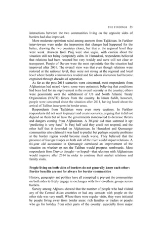 THE FINDINGS 35
interactions between the two communities living on the opposite sides of
borders had also improved.
More moderate optimism ruled among answers from Tajikistan. In Farkhor
interviewees were under the impression that changes had happened for the
better, drawing the two countries closer, but that at the regional level they
were weak. Answers from Panj were also vague, with caution about the
situation still not being completely calm. In Hamadoni, respondents believed
that relations had been restored but very weakly and were still not clear or
transparent. People of Darvoz were the most optimistic that the situation had
improved after 2001. The overall view was that even though relations were
restored at the national level, they were not strong at the regional and local
level where border communities resided and for whom alienation had become
engrained through decades of separation.
As far as the post-2014 scenarios were concerned, most respondents from
Afghanistan had mixed views: some were optimistic believing that conditions
had been laid for an improvement in the overall security in the country; others
were pessimistic over the withdrawal of US and North Atlantic Treaty
Organization (NATO) forces from the country. In Imam Sahib, however,
people were concerned about the situation after 2014, having heard about the
arrival of Taliban insurgents in border areas.
Respondents from Tajikistan were even more cautious. In Farkhor
respondents did not want to project and create scenarios, arguing that it did not
depend on them but on how the governments maneuvered to decrease threats
and dangers coming from Afghanistan. A 30-year old man summed it up:
‘predicting is very hard.’ In Panj half said they could not respond, and the
other half that it depended on Afghanistan. In Hamadoni and Qumsangir
communities also claimed it was hard to predict but perhaps security problems
at the border region would become much worse. They believed that the
presence of foreign troupes on both side of the river would impact relations. A
64-year old accountant in Qumsangir correlated an improvement of the
situation on whether or not the Taliban would progress northwards. Most
respondents from Darvoz thought—or hoped—that relations with Afghanistan
would improve after 2014 in order to continue their market relations and
family visits.
People living on both sides of borders do not generally know each other:
Border benefits are not for always for border communities
History, geography and politics have all conspired to prevent the communities
on both sides to freely engage in exchanges with their co-ethnic groups across
borders.
Survey among Afghans showed that the number of people who had visited
any of the Central Asian countries or had any contacts with people on the
other side was very small. Where there were regular visits, they were initiated
by people living away from border areas: rich families or traders or people
who go for holiday from other parts of the country, especially from major
 