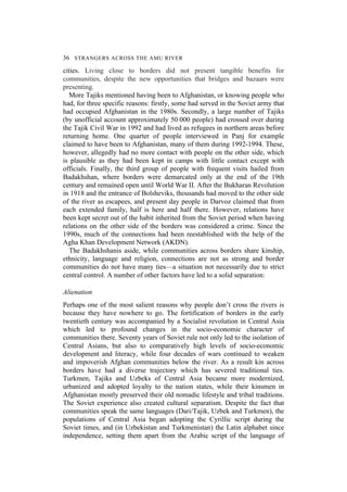 36 STRANGERS ACROSS THE AMU RIVER
cities. Living close to borders did not present tangible benefits for
communities, despite the new opportunities that bridges and bazaars were
presenting.
More Tajiks mentioned having been to Afghanistan, or knowing people who
had, for three specific reasons: firstly, some had served in the Soviet army that
had occupied Afghanistan in the 1980s. Secondly, a large number of Tajiks
(by unofficial account approximately 50 000 people) had crossed over during
the Tajik Civil War in 1992 and had lived as refugees in northern areas before
returning home. One quarter of people interviewed in Panj for example
claimed to have been to Afghanistan, many of them during 1992-1994. These,
however, allegedly had no more contact with people on the other side, which
is plausible as they had been kept in camps with little contact except with
officials. Finally, the third group of people with frequent visits hailed from
Badakhshan, where borders were demarcated only at the end of the 19th
century and remained open until World War II. After the Bukharan Revolution
in 1918 and the entrance of Bolsheviks, thousands had moved to the other side
of the river as escapees, and present day people in Darvoz claimed that from
each extended family, half is here and half there. However, relations have
been kept secret out of the habit inherited from the Soviet period when having
relations on the other side of the borders was considered a crime. Since the
1990s, much of the connections had been reestablished with the help of the
Agha Khan Development Network (AKDN).
The Badakhshanis aside, while communities across borders share kinship,
ethnicity, language and religion, connections are not as strong and border
communities do not have many ties—a situation not necessarily due to strict
central control. A number of other factors have led to a solid separation:
Alienation
Perhaps one of the most salient reasons why people don’t cross the rivers is
because they have nowhere to go. The fortification of borders in the early
twentieth century was accompanied by a Socialist revolution in Central Asia
which led to profound changes in the socio-economic character of
communities there. Seventy years of Soviet rule not only led to the isolation of
Central Asians, but also to comparatively high levels of socio-economic
development and literacy, while four decades of wars continued to weaken
and impoverish Afghan communities below the river. As a result kin across
borders have had a diverse trajectory which has severed traditional ties.
Turkmen, Tajiks and Uzbeks of Central Asia became more modernized,
urbanized and adopted loyalty to the nation states, while their kinsmen in
Afghanistan mostly preserved their old nomadic lifestyle and tribal traditions.
The Soviet experience also created cultural separatism. Despite the fact that
communities speak the same languages (Dari/Tajik, Uzbek and Turkmen), the
populations of Central Asia began adopting the Cyrillic script during the
Soviet times, and (in Uzbekistan and Turkmenistan) the Latin alphabet since
independence, setting them apart from the Arabic script of the language of
 