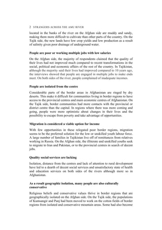 2 STRANGERS ACROSS THE AMU RIVER
located in the banks of the river on the Afghan side are muddy and sandy,
making them more difficult to cultivate than other parts of the country. On the
Tajik side, the new lands have low crop yields and low production as a result
of salinity given poor drainage of underground water.
People are poor or working multiple jobs with low salaries
On the Afghan side, the majority of respondents claimed that the quality of
their lives had not improved much compared to recent transformations in the
social, political and economic affairs of the rest of the country. In Tajikistan,
although the majority said their lives had improved compared to 10 years ago,
the interviews showed that people are engaged in multiple jobs to make ends
meet. On both sides of the river, people complained of inadequate incomes.
People are isolated from the centre
Considerable parts of the border areas in Afghanistan are ringed by dry
deserts. This make it difficult for communities living in border regions to have
access to the provincial centres and main economic centres of Afghanistan. On
the Tajik side, border communities had more contacts with the provincial or
district centre than the capital. In regions where there was more coming and
going, people were more optimistic about changes in their lives and the
possibility to escape from poverty and take advantage of opportunities.
Migration is considered a viable option for income
With few opportunities in these relegated poor border regions, migration
seems to be the preferred solution for the low or unskilled youth labour force.
A large number of families in Tajikistan live off of remittances from relatives
working in Russia. On the Afghan side, the illiterate and unskilled youths seek
to migrate to Iran and Pakistan, or to the provincial centres in search of decent
jobs.
Quality social services are lacking
Isolation, distance from the centres and lack of attention to rural development
have led to a dearth of decent social services and unsatisfactory state of health
and education services on both sides of the rivers although more so in
Afghanistan.
As a result geographic isolation, many people are also culturally
conservative
Religious beliefs and conservative values thrive in border regions that are
geographically isolated on the Afghan side. On the Tajik side, the populations
of Kumsangir and Panj had been moved to work on the cotton fields of border
regions from isolated and conservative mountain areas. Some had also become
 