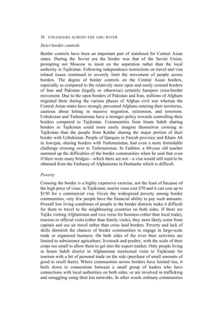 38 STRANGERS ACROSS THE AMU RIVER
Strict border controls
Border controls have been an important part of statehood for Central Asian
states. During the Soviet era the border was that of the Soviet Union,
prompting not Moscow to insist on the separation rather than the local
authority in Tajikistan. Following independence restrictions on travel and visa
related issues continued to severely limit the movement of people across
borders. The degree of border controls on the Central Asian borders,
especially as compared to the relatively more open and easily crossed borders
of Iran and Pakistan (legally or otherwise) certainly hampers cross-border
movement. Due to the open borders of Pakistan and Iran, millions of Afghans
migrated there during the various phases of Afghan civil war whereas the
Central Asian states have strongly prevented Afghans entering their territories,
cautious about letting in massive migration, extremism, and terrorism.
Uzbekistan and Turkmenistan have a stronger policy towards controlling their
borders compared to Tajikistan. Communities from Imam Sahib sharing
borders in Tajikistan could more easily imagine themselves crossing to
Tajikistan than the people from Kaldar sharing the major portion of their
border with Uzbekistan. People of Qarqeen in Faryab province and Kham Ab
in Jowzjan, sharing borders with Turkmenistan, had even a more formidable
challenge crossing over to Turkmenistan. In Farkhor, a 60-year old teacher
summed up the difficulties of the border communities when he said that even
if there were many bridges—which there are not—a visa would still need to be
obtained from the Embassy of Afghanistan in Dushanbe which is difficult.
Poverty
Crossing the border is a highly expensive exercise, not the least of because of
the high price of visas: in Tajikistan, tourist visas cost $70 and it can cost up to
$150 for a commercial visa. Given the widespread poverty among border
communities, very few people have the financial ability to pay such amounts.
Overall low living conditions of people in the border districts make it difficult
for them to travel to the neighbouring countries on both sides. If there are
Tajiks visiting Afghanistan and vice versa for business (other than local trade),
tourism or official visits (other than family visits), they most likely come from
capitals and use air travel rather than cross land borders. Poverty and lack of
skills diminish the chances of border communities to engage in large-scale
trade or organized business. On both sides of the river their activities are
limited to subsistence agriculture, livestock and poultry, with the scale of their
crops too small to allow them to get into the export market. Only people living
in Imam Sahib district in Afghanistan mentioned visits to Tajikistan for
tourism with a bit of personal trade on the side (purchase of small amounts of
good to resell them). Where communities across borders have limited ties, it
boils down to connections between a small group of traders who have
connections with local authorities on both sides, or are involved in trafficking
and smuggling using their kin networks. In other words ordinary communities
 