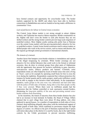 THE FINDINGS 39
have limited contacts and opportunity for cross-border trade. The border
markets supported by the AKDN and others have been able to facilities
connections in Badakhshan area and are lauded as having made a difference in
communities’ lives.
Lack of pull factor for labour in Central Asian economies
The Central Asian labour market is not strong enough to attract Afghan
workers, and Tajikistan has massive labour migration. Border communities on
the Afghan side don’t cross the border to seek jobs because they are not
skilled workers and the strong border controls prevent large-scale migration of
unskilled workers. Most Afghan youths seeking jobs prefer Iran or Pakistan
over the central Asian market with Iran proving particularly attractive for low
or unskilled workers. Central Asian formal economies tend to attract traders or
skilled people who work in the service sectors, such as nurses and doctors, but
the requests go through central government or international channels.
The domain of criminals
Another factor that hampers cross-border relations is intimidation and capture
of the illegal trespassing by criminals. While border crossings are not
attractive for low skilled labourers that could work in the formal or informal
economy, they do draw in criminal groups from other parts of Afghanistan
with the opportunity they present for lucrative trafficking in guns, narcotics,
semi-precious stones, tobacco products and humans. Criminals, some
respondents noted, are often helped by locals in border areas who earn a living
as ‘fixers’, such as for example by operating small boats for hire to cross the
river during the nighttime. Respondents suspected that without protection (for
instance by border guards and by mafia groups), small-scale traffickers would
not be able to engage in this lucrative trade individually. In the respondents’
narrative, mafia groups in the area were very influential and had solid links
with the police of both sides of borders, being able to free their people swiftly
if they were arrested. Where there were no traffickers people had the
impression that the Taliban controlled or took sanctuaries around borders,
threatening the long-term stability of the area and preventing normal cross-
border relations from flourishing.
In the meantime, the transit of narcotics from these border districts has also
led to an increase in local demand. In Kaldar, the Head of Village Affairs
claimed that in each village there were about 30 drug addicts, who often
gathered in special houses. As a number of respondents on both sides of rivers
claimed, drug trafficking allegedly takes place with the institutional support of
border guards of both sides, which explained its persistence despite the high
degrees of control. An official in the port of Hairatan explained that if opium
cultivation takes place in the district it is used by locals, due to the tight border
controls by the Uzbek government to prevent narcotics trafficking,
 