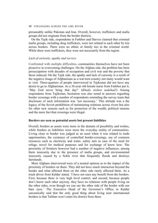 40 STRANGERS ACROSS THE AMU RIVER
presumably unlike Pakistan and Iran. Overall, however, traffickers and mafia
groups did not originate from the border districts.
On the Tajik side, respondents in Farkhor and Darvoz claimed that criminal
mafia groups, including drug traffickers, were not related to each other by kin
across borders. There were no ethnic or family ties in the criminal world.
While there were traffickers, they were not necessarily from the region.
Lack of curiosity, apathy and secrecy
Confronted with multiple difficulties, communities themselves have not been
proactive in overcoming challenges. On the Afghan side, the problem has been
preoccupation with decades of occupation and civil war and the poverty that
those induced. On the Tajik side, the apathy and lack of curiosity is a result of
the negative image of Afghanistan as a war-torn country not many would want
to visit. Three-quarters of people interviewed in Tajikistan did not have any
desire to go to Afghanistan. As a 36-year old female nurse from Farkhor put it,
‘May God never bring that day!’ (Khudo nishon nadehad!) Among
respondents from Tajikistan, hesitation was also noted in answers regarding
border crossings with a number of respondents reminding the survey team that
disclosure of such information was ‘not necessary.’ This attitude was a the
legacy of the Soviet prohibition of maintaining relations across rivers but also
for other new reasons such as for protection of the wealth, political reasons
and the mere fact that crossings were illegal.
Borders are seen as potential assets but present liabilities
Overall, borders as assets were more in the domain of possibility and wishes,
while borders as liabilities were more the everyday reality of communities.
Living close to border was judged as an asset when it was related to trade
opportunities, the existence of controlled border-crossings, use of common
resources such as electricity and water, safety nets in case of the need for
refuge, travel for medical purposes and for exchange of know how. The
proximity of frontiers however had a number of negative influences, among
them insecurity due to the presence of mafia groups, and environmental
insecurity caused by a fickle river that frequently floods and destroys
farmlands.
Most Afghans interviewed were of a neutral opinion as to the impact of the
proximity of borders on them. They did not have much interaction beyond the
border and what affected them on the other side rarely affected them. As a
truck driver from Kaldar stated, ‘I have not seen any benefit from the borders.
First, because there is very high level control, and second, because people
don’t know each other anyway, they have no relations with people living on
the other sides, even though we can see the other side of the border with our
bare eyes.’ The Executive Head of the Governor’s Office in Kaldar
sarcastically said that the only good thing about living near international
borders is that Taliban won’t enter his district from there.
 