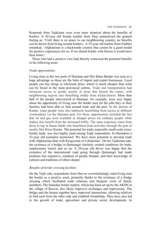 THE FINDINGS 41
Responds from Tajikistan were even more skeptical about the benefits of
borders. A 42-year old female teacher from Panj summarized the general
feeling as: ‘Until there is no peace in our neighbouring country, no benefits
can be drawn from living around borders.’ A 55-year old teacher from Farkhor
remarked, ‘Afghanistan is a backwards country that cannot be a good model
for positive experiences for us. If we shared border with Russia it would have
been better.’
Those who had a positive view had directly witnessed the potential benefits
in the following areas:
Trade opportunities
Living close to the two ports of Hairatan and Shir Khan Bandar was seen as a
huge advantage as these are the hubs of import and export businesses. Local
people can buy things at wholesale price, which is much cheaper than what
can be found in the main provincial centres. Trade and transportation had
increased access to goods, mostly in areas that hosted the routes, with
neighbouring regions also benefiting mildly from trickle-downs. More than
half of the people interviewed in Hairatan, for example, were very happy
about the opportunity of living near the border area for the jobs they or their
families had been able to find around trade and the port. In the district of
Kaldar, some people were also indirectly benefitting from access to different
commodities via the Hairatan port. For them, opportunities included the fact
that oil and gas were available at cheaper prices for ordinary people while
traders also benefit from the increased traffic. The same responses came from
those living in Imam Sahib who benefitted from activities through the port of
nearby Shir Khan Bandar. The potential for trade, especially small-scale cross-
border trade, was also highly rated among Tajik respondents. In Hamadoni a
52-year old journalist mentioned ‘We have more potential to develop trade
with Afghanistan than with Kyrgyzstan or Uzbekistan’. On the Tajikistan side,
the existence of a bridge in Qumsangir similarly created conditions for trade,
employment, transit and so on. A 54-year old driver was happy that the
existence of the international road going through Qumsangir had made
products less expensive, mindsets of people broader, and their knowledge of
cultures and traditions of others deeper.
Benefits of border crossing facilities
On the Tajik side, respondents from Darvoz overwhelmingly rated living near
the border as a positive asset, primarily thanks to the existence of a bridge
crossing which facilitated trade relations and frequent visits of family
members. The Saturday border market, which has been set up by the AKDN at
the village of Ruzvai, also likely improves exchanges and impressions. The
bridge and the bazaar together have improved interactions, allowing relatives
to find each from the other side and establish friendships. They have also led
to the growth of trade, agriculture and private sector development. In
 