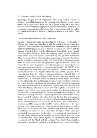 42 STRANGERS ACROSS THE AMU RIVER
Qumsangir, 80 per cent of respondents rated living next to borders as
positive—most likely because of the existence of the bridge—which created
conditions to open to the world and for Afghans to buy local agriculture
products. Positive examples of physical connections facilitated by bridges and
cross points prompted respondents from Panj to express their wish for bridges
to be constructed in their districts to facilitate exchanges, as it had in Panj-i
Poyon.
Use of common resources—electricity and water
Sharing of natural resources was cherished by both sides. The majority of
Afghans interviewed were very happy with the electricity they received from
Tajikistan. While the electricity imported from Tajikistan is not sufficient to
reach all northern provinces, a good number of villages have access, and this
was one of the few direct benefits which people living border areas enjoyed.
The Imam Sahib inhabitants were also importing electricity from Tajikistan,
while people of Kaldar received their electricity and gas from Uzbekistan.
When it came to sharing other natural resources such as water, the Panj River
and the Amu Darya waters are used by both sides. While Afghans complained
about the Amu River floods destroying their crops, as described below, the
Tajik side was happy to get more support for irrigation. In Darvoz the survey
team came across an example of cooperation, facilitated by the AKDN, where
a simple pipe had been drawn over the main river carrying water from the
mountainous rivers of the Afghan side to the plains of the Tajik side. A 55-
year old man from the village of Sangevn (Sangovy) claimed that ‘160
hectares of water have been irrigated with the water that was brought from
Afghanistan’. On sharing of forests, the people in Kaldar district talked about
an area of around 5 km2
called Jangal-e Sultan which belongs to Uzbekistan
but is also shared by the people of Afghanistan and Tajikistan. Respondents
from Panj similarly talked of a forest called Jangal-e Kakol in Tajikistan from
where the Afghan side would collect firewood. Afghans also collect wild
liquorice roots (shirin buyo, known for its medical benefits) and sell them to
the other side, to the mainland and through networks abroad. However, this
practice had recently been made illegal by governments on both sides to stop
the uncontrolled collection of a plant listed in the Red List of endangered
species put out by the International Union for Conservation of Nature (IUCN)
and an important part of the ecosystem of the Amu Darya River basin. If
conditions could be made more favourable, people on both sides of the rivers
had many suggestions on how they could jointly use natural resources such as
water, land, forests, plants, salt mines and electricity. Currently, water sharing
is conducted in Darvoz on an ad hoc basis through a small water pipe
constructed from one shore to the other. The potential of transmission of
electricity from Tajikistan to Afghanistan has been explored in recent years.
For instance, the United States Agency for International Development in
cooperation with the AKDF and the company Pamir Energy have signed an
agreement to expand the electrical network PamirEnergy across the border
 