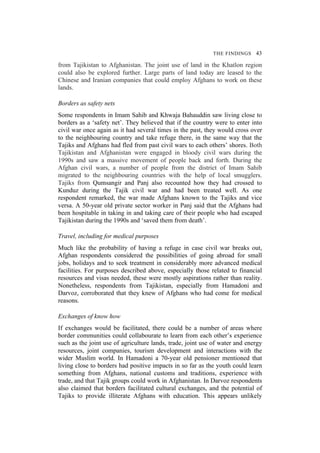 THE FINDINGS 43
from Tajikistan to Afghanistan. The joint use of land in the Khatlon region
could also be explored further. Large parts of land today are leased to the
Chinese and Iranian companies that could employ Afghans to work on these
lands.
Borders as safety nets
Some respondents in Imam Sahib and Khwaja Bahauddin saw living close to
borders as a ‘safety net’. They believed that if the country were to enter into
civil war once again as it had several times in the past, they would cross over
to the neighbouring country and take refuge there, in the same way that the
Tajiks and Afghans had fled from past civil wars to each others’ shores. Both
Tajikistan and Afghanistan were engaged in bloody civil wars during the
1990s and saw a massive movement of people back and forth. During the
Afghan civil wars, a number of people from the district of Imam Sahib
migrated to the neighbouring countries with the help of local smugglers.
Tajiks from Qumsangir and Panj also recounted how they had crossed to
Kunduz during the Tajik civil war and had been treated well. As one
respondent remarked, the war made Afghans known to the Tajiks and vice
versa. A 50-year old private sector worker in Panj said that the Afghans had
been hospitable in taking in and taking care of their people who had escaped
Tajikistan during the 1990s and ‘saved them from death’.
Travel, including for medical purposes
Much like the probability of having a refuge in case civil war breaks out,
Afghan respondents considered the possibilities of going abroad for small
jobs, holidays and to seek treatment in considerably more advanced medical
facilities. For purposes described above, especially those related to financial
resources and visas needed, these were mostly aspirations rather than reality.
Nonetheless, respondents from Tajikistan, especially from Hamadoni and
Darvoz, corroborated that they knew of Afghans who had come for medical
reasons.
Exchanges of know how
If exchanges would be facilitated, there could be a number of areas where
border communities could collabourate to learn from each other’s experience
such as the joint use of agriculture lands, trade, joint use of water and energy
resources, joint companies, tourism development and interactions with the
wider Muslim world. In Hamadoni a 70-year old pensioner mentioned that
living close to borders had positive impacts in so far as the youth could learn
something from Afghans, national customs and traditions, experience with
trade, and that Tajik groups could work in Afghanistan. In Darvoz respondents
also claimed that borders facilitated cultural exchanges, and the potential of
Tajiks to provide illiterate Afghans with education. This appears unlikely
 