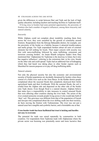 44 STRANGERS ACROSS THE AMU RIVER
given the differences in script between Dari and Tajik and the lack of high
quality education, including teachers and teaching facilities in Tajikistan itself.
If living close to borders had some potential opportunities, the proximity of
frontiers also had a number of negative influences, among them insecurity and
natural calamity.
Insecurity
While Afghans could not complain about instability reaching them from
across the river, they were unsettled by the growth of criminality around
frontiers. Respondents from the Khwaja Bahauddin district, for example, saw
the proximity of the border as a liability because it attracted trouble-makers
and mafia groups. For Tajik respondents borders attract all sorts of criminal
elements but left nothing for locals. Their major concern with security was
first with narco-trafficking followed by arms trafficking, extremism and
terrorism crossing borders. An Imam Khatib (religious leader) from Panj
mentioned that ‘Afghanistan for Tajikistan is the doorway to Islam, but it also
has negative influences’, referring to the extremism that, in his view, breeds
on the other side and could spread. Tajiks had an additional fear of kidnapping
which they had heard was taking place in other border regions such as
Shurobod for ransom purposes or to pay off drug trafficking debts.
Natural calamity
Not only the physical security but also the economic and environmental
security of border populations are decidedly threatened by borders when these
consist of a fickle river such as the Amu Darya. In the Kaldar district people
complained about the seasonal floods that completely destroyed their fertile
agricultural lands and their livelihoods. With the seasonal floods, the soil is
eroded from the Afghan side and deposited on the other side of the border
onto Tajik shores. Even though flood is a natural disaster, Afghans believe
that states have a responsibility to take measures to control seasonal floods
that were affecting other countries sharing the river bank. The action of the
river created animosity towards people living across it who would take hold of
‘their’ soil. This grievance was different from that of the population of Faryab
and Jawzjan who complained about the river shifting south into their territory,
de facto moving the frontier with Turkmenistan. The river was not just a
natural asset but a tangible and symbolic barrier, and a formidable one at that.
Cross border trade has been facilitated but trust is lacking and hurdles
not easy to overcome
The potential for trade was raised repeatedly by communities in both
countries. For respondents from Tajikistan trade with Afghanistan where the
private sector was booming was potentially easier and more lucrative than
 