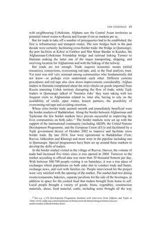 THE FINDINGS 45
with neighbouring Uzbekistan. Afghans saw the Central Asian territories as
potential transit routes to Russia and Europe if not as markets per se.
But for trade to take off a number of prerequisites had to be established: the
first is infrastructure and transport routes. The new bridges built in the past
decade were certainly facilitating cross-border trade: the bridge in Qumsangir,
the port facilities at Kokul in Farkhor and Shir Khan Bandar in Kunduz, the
Afghanistan-Uzbekistan Friendship bridge and railroad linking Termez to
Hairatan making the latter one of the major transporting, shipping, and
receiving location for Afghanistan and with the linking of the railway.
But roads are not enough. Trade requires economic means (initial
resources), connections, overcoming red tape, and, in the final analysis, trust.
Yet trust was still very minimal among communities who fundamentally did
not know—or perhaps even understand—each other. Different customs
procedures and red tape also slow down improvements considerably. Afghan
traders in Hairatan complained about the strict checks on goods imported from
Russia transiting Uzbek territory disrupting the flow of trade, while Tajik
traders in Qumsangir talked of ‘business risks’ they were taking with too
frequent visits to Afghanistan related to, inter alia, having to rely on the
availability of credit, open routes, honest partners, the possibility of
overcoming red tape and avoiding extortion.
Where cross border trade seemed smooth and immediately beneficial were
the border markets of Badakhshan. Along the border between Afghanistan and
Tajikistan the few border markets have proven successful in improving the
lives communities on both sides.15 The border markets were set up with the
support of the international community (including AKDN, the United Nations
Development Programme, and the European Union (EU)) and facilitated by a
Tajik government decree of October 2002 to improve and facilitate cross
border trade. By late 2014, four were operational in Badakhshan (Tem,
Ruzvai, Ishkoshim and Khorog) and more were in the pipeline including one
in Qumsangir. Special programmes have been set up around these markets to
develop the skills of traders.
At the border market visited in the village of Ruzvai, Darvoz, the volume of
trade had increased five times since it was opened in 2004. Turnover in the
market according to official data was more than 30 thousand Somoni per day.
With between 500-700 people visiting it on Saturdays, it was a true place of
exchanges where populations on both sides met to conduct trade and barter,
exchange news, and visit with families etc. People interviewed for the project
were very satisfied with the opening of the market. The market had two dining
rooms/restaurants, bakeries, separate pavilions for the sale of the beverages, in
addition to space for the cooked food that traders brought from home to sell.
Local people brought a variety of goods: fruits, vegetables, construction
materials, shoes, food material, cattle, including some brought all the way
15 See e.g. a UN Development Programme factsheet with interviews from Afghans and Tajiks at
<http://www.undp.org/content/tajikistan/en/home/ourwork/democraticgovernance/success
stories/market-without-borders.html>.
 