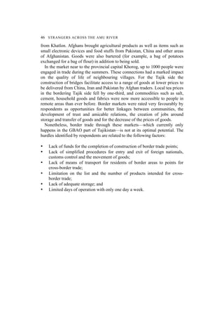 46 STRANGERS ACROSS THE AMU RIVER
from Khatlon. Afghans brought agricultural products as well as items such as
small electronic devices and food stuffs from Pakistan, China and other areas
of Afghanistan. Goods were also bartered (for example, a bag of potatoes
exchanged for a bag of flour) in addition to being sold.
In the market near to the provincial capital Khorog, up to 1000 people were
engaged in trade during the summers. These connections had a marked impact
on the quality of life of neighbouring villages. For the Tajik side the
construction of bridges facilitate access to a range of goods at lower prices to
be delivered from China, Iran and Pakistan by Afghan traders. Local tea prices
in the bordering Tajik side fell by one-third, and commodities such as salt,
cement, household goods and fabrics were now more accessible to people in
remote areas than ever before. Border markets were rated very favourably by
respondents as opportunities for better linkages between communities, the
development of trust and amicable relations, the creation of jobs around
storage and transfer of goods and for the decrease of the prices of goods.
Nonetheless, border trade through these markets—which currently only
happens in the GBAO part of Tajikistan—is not at its optimal potential. The
hurdles identified by respondents are related to the following factors:
• Lack of funds for the completion of construction of border trade points;
• Lack of simplified procedures for entry and exit of foreign nationals,
customs control and the movement of goods;
• Lack of means of transport for residents of border areas to points for
cross-border trade;
• Limitation on the list and the number of products intended for cross-
border trade;
• Lack of adequate storage; and
• Limited days of operation with only one day a week.
 