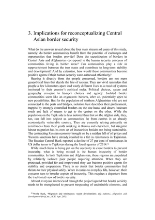 3. Implications for reconceptualizing Central
Asian border security
What do the answers reveal about the four main streams of query of this study,
namely: do border communities benefit from the potential of exchanges and
opportunities that borders provide? Does the securitization of borders in
Central Asia and Afghanistan correspond to the human security concerns of
communities living in border areas? Can communities play a role in
rapprochement between the two states and contribute to long-term stability
and development? And by extension, how would these communities become
positive agents if their human security were addressed effectively?
Hearing it directly from the people concerned, borders are not mere
geopolitical lines that decide the fate of nations. They are vivid reminders that
people a few kilometers apart lead vastly different lives as a result of systems
instituted by their country’s political order. Political choices, nature and
geography conspire to hamper choices and agency. Isolated border
communities seem like an oxymoron: borders, after all, potentially open to
new possibilities. But for the population of northern Afghanistan who are not
connected to the ports and bridges, isolation best describes their predicament,
trapped by strongly controlled borders on the one hand, and desert, insecure
roads and lack of means to get to the centres on the other. While the
population on the Tajik side is less isolated than that on the Afghan side, they,
too, can fall into neglect as communities far from centres in an already
economically vulnerable country. They are currently relying primarily on
remittances from their youth working in Russia and elsewhere, but irregular
labour migration has its own set of insecurities besides not being sustainable.
The contracting Russian economy brought on by a sudden fall of oil prices and
Western sanctions have already resulted in a fall in remittances in Tajikistan.
The Russian Central Bank reported a decline of 27 per cent of remittances in
US dollar terms to Tajikistan during the fourth quarter of 2014.16
While much focus is being put on the necessity to close borders to prevent
insecurity, what is being missed is the human insecurity of border
communities. In both Tajikistan and Afghanistan, these regions are populated
by relatively isolated poor people requiring attention. When they are
protected, provided for and empowered they can become positive agents for
stability and cooperation. There is no doubt that border communities feel
threats to their physical safely. When it comes to everyday life, however, their
concerns turn to broader aspects of insecurity. This requires a departure from
the traditional view of border security.
Almost everyone interviewed through the project agreed that border security
needs to be strengthened to prevent trespassing of undesirable elements, and
16 World Bank, ‘Migration and remittances: recent developments and outlook’, Migration and
Development Brief, no. 24, 13 Apr. 2015.
 