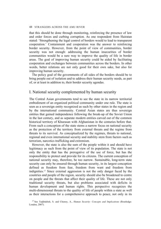 48 STRANGERS ACROSS THE AMU RIVER
that this should be done through monitoring, reinforcing the presence of law
and order forces and curbing corruption. As one respondent from Hairatan
stated: ‘Strengthening the legal control of borders would to lead to transparent
cooperation.’ Containment and cooperation was the answer to reinforcing
border security. However, from the point of view of communities, border
security was not enough: addressing the human insecurities of border
communities would be a sure way to improve the quality of life in border
areas. The goal of improving human security could be aided by facilitating
cooperation and exchanges between communities across the borders. In other
words, better relations are not only good for their own sake, but also for
improving human security.
The policy goal of the governments of all sides of the borders should be to
bring people out of isolation and to address their human security needs, as part
of, or at least in addition to, their border security agendas.
I. National security complemented by human security
The Central Asian governments tend to see the state in its narrow territorial
embodiment of an organized political community under one rule. The state is
seen as a sovereign entity recognized as such by other states in the region and
by the international community. Central Asian states are thus sovereign
entities that gained independence following the break-up of the Soviet Union
in the last century, and as separate modern entities carved out of the common
historical territory of Khurasan with Afghanistan in the centuries before that.
From such a conception of the state stems a narrow focus on national security
as the protection of the territory from external threats and the regime from
threats to its survival. As conceptualized by the regimes, threats to national,
regional and even international security and stability stem from factors such as
terrorism, narcotics trafficking and extremism.
However, the state is also the sum of the people within it and should have
legitimacy as such from the point of view of its population. The state is not
only the entity that has the prerogative of the use of force, but has the
responsibility to protect and provide for its citizens. The current conception of
national security may, therefore, be too narrow. Sustainable, long-term state
security can only be ensured through human security, in its largest conception
defined as freedom from fear, freedom from want and freedom from
indignities.17 Since external aggression is not the only danger faced by the
countries and people of the region, security should also be broadened to centre
on people and the threats that affect their quality of life. These are not only
traditional security threats, but also problems associated with deficits in
human development and human rights. This perspective recognizes the
multi-dimensional threats to the quality of life of people within a state as well
as their interactions for a comprehensive approach to peace, not only in its
17 See Tadjbakhsh, S. and Chenoy, A., Human Security: Concepts and Implications (Routledge:
London, 2007).
 