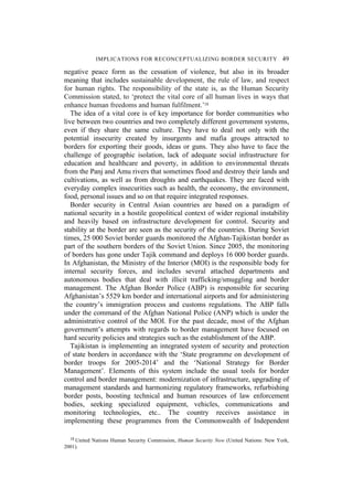 IMPLICATIONS FOR RECONCEPTUALIZING BORDER SECURITY 49
negative peace form as the cessation of violence, but also in its broader
meaning that includes sustainable development, the rule of law, and respect
for human rights. The responsibility of the state is, as the Human Security
Commission stated, to ‘protect the vital core of all human lives in ways that
enhance human freedoms and human fulfilment.’18
The idea of a vital core is of key importance for border communities who
live between two countries and two completely different government systems,
even if they share the same culture. They have to deal not only with the
potential insecurity created by insurgents and mafia groups attracted to
borders for exporting their goods, ideas or guns. They also have to face the
challenge of geographic isolation, lack of adequate social infrastructure for
education and healthcare and poverty, in addition to environmental threats
from the Panj and Amu rivers that sometimes flood and destroy their lands and
cultivations, as well as from droughts and earthquakes. They are faced with
everyday complex insecurities such as health, the economy, the environment,
food, personal issues and so on that require integrated responses.
Border security in Central Asian countries are based on a paradigm of
national security in a hostile geopolitical context of wider regional instability
and heavily based on infrastructure development for control. Security and
stability at the border are seen as the security of the countries. During Soviet
times, 25 000 Soviet border guards monitored the Afghan-Tajikistan border as
part of the southern borders of the Soviet Union. Since 2005, the monitoring
of borders has gone under Tajik command and deploys 16 000 border guards.
In Afghanistan, the Ministry of the Interior (MOI) is the responsible body for
internal security forces, and includes several attached departments and
autonomous bodies that deal with illicit trafficking/smuggling and border
management. The Afghan Border Police (ABP) is responsible for securing
Afghanistan’s 5529 km border and international airports and for administering
the country’s immigration process and customs regulations. The ABP falls
under the command of the Afghan National Police (ANP) which is under the
administrative control of the MOI. For the past decade, most of the Afghan
government’s attempts with regards to border management have focused on
hard security policies and strategies such as the establishment of the ABP.
Tajikistan is implementing an integrated system of security and protection
of state borders in accordance with the ‘State programme on development of
border troops for 2005-2014’ and the ‘National Strategy for Border
Management’. Elements of this system include the usual tools for border
control and border management: modernization of infrastructure, upgrading of
management standards and harmonizing regulatory frameworks, refurbishing
border posts, boosting technical and human resources of law enforcement
bodies, seeking specialized equipment, vehicles, communications and
monitoring technologies, etc.. The country receives assistance in
implementing these programmes from the Commonwealth of Independent
18 United Nations Human Security Commission, Human Security Now (United Nations: New York,
2001).
 
