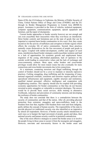 50 STRANGERS ACROSS THE AMU RIVER
States (CIS), the US Embassy in Tajikistan, the Ministry of Public Security of
China, United Nations Office of Drugs and Crime (UNODC) and the EU
through its Border Management Programme in Central Asia (BOMCA)
project. Assistance is provided in the form of vehicles, technical equipment,
computer equipment, communications equipment, special equipment and
furniture, and the repair of checkpoints.
Current border approaches to border security however are not enough and
can even exacerbate their insecurities when they over-focus on interdiction.
Strict border controls and limitations put on the type of goods that can be
imported or exported harm border communities in two ways: first, they create
incentives for the activity of traffickers and corruption in border regions which
affects the everyday life of native communities. Second, these practices
naturally create disincentives for the free movement of people and goods in
the region. Coupled with stalled development, conflict and neglect of rural
areas, interdictions-based border strategies could exacerbate isolation and lead
to a lack of opportunities for economic growth and employment hence
migration of the young, able-bodied population, lack of openness to the
outside world leading to conservative values and the lack of exchanges and
cross-community contacts. More open, softer borders and cross-border
privileges would allow for more transit routes but also eventually for more
connections and cross-border movements due to kin connections.
At a minimum, countering terrorism and illegal trafficking through the
control of borders should not be a cover to maintain or intensify repressive
practices. Curbing smuggling, drug trafficking and the trespassing of trans-
national organized criminals, extremists and terrorists requires political will,
specialized infrastructure and equipment, capable structure and institutions,
qualified trained personnel, effective intelligence and cooperation with
neighbouring countries. This capacity should also be coupled with providing
economic opportunities for border communities so that they do not become
recruited as petty smugglers or vulnerable to extremist ideologies. The answer
would be to provide basic social services, skills training in alternative
livelihoods, reduction and prevention of community tensions and developing
the resilience of border communities.
The study does not conclude that there is a contradiction between the
security of communities and that of the nation. After all, providing physical
protection from extremist, smugglers and narco-traffickers leads to the
freedom from fear that, together with freedom from want and from indignity,
partly defines the concept of human security. The responsibility of the state to
provide physical (or traditional) security was also identified as an imperative
by almost all respondents. However, if border security entails interdictions in
such ways as to hamper the legal movement of people, goods and ideas, then
national security and human security could be in potential contradiction.
One of the most effective strategies to control the border areas is to involve
the people living in those areas to secure it from the insurgents and smugglers.
However, non-state and non-security factors in the border areas and
 