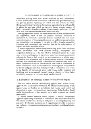 IMPLICATIONS FOR RECONCEPTUALIZING BORDER SECURITY 51
community policing have been mostly neglected by both governments.
Control, reinforcement and securitization of borders may prevent trespassing
and provide political legitimacy of control over the territory by rulers.
However, as the interviews have shown, these approaches have not been able
to address the everyday critical and pervasive human security concerns of
border communities. Interdictions-based border strategies and neglect of rural
areas have have combined to exacerbate human insecurity.
Leaving populations isolated and impoverished makes them prone to despair
and superstition, which in turn can produce conditions conductive to
recruitment by extremists. Isolationist policies exacerbate the poor socio-
economic situations of border populations and can lead to increasing tensions
and competition over resources. It can also provide a breeding ground for
extremism and engagement with smugglers that are the main concerns of
regimes and limits state effectiveness.
A more comprehensive approach to border security would create a different
border environment that could promote stability, development and
cooperation. Instead, one of the most effective strategies to control the border
areas is to involve the people living in those areas. Involving communities not
only puts the focus on their needs, it can also engage them in helping secure
the borders from trespassers, such as insurgents and smugglers, who usually
originate from outside the region. Addressing the human security needs of
border communities is not an ethical concern, but it can be instrumental as
border communities could reject outsiders and criminal groups and contribute
to stability and peace once they feel empowered. If communities have access
to the benefits of employment, cross-border trade, quality education and
healthcare and cross-regional cultural contacts, chances of them being
recruited by smugglers or extremists would also be lessened.
II. Elements of an enhanced human security border regime
There is no tension between a hard security approach and a human security
approach. One is constitutive of the other. An enhanced human security border
regime would see borders not as liabilities that require strict control and
closure but as assets—openings to new opportunities. Softer borders should
not be threats to be met by hard security, but as social, economic and cultural
opportunities
A human security approach instead requires a broader, two-pronged
approach: 1) Investing in the needs of communities who inhabit borderlands at
the national level to make them part and parcel of an enlarged security and
preventive development approach, and 2) supporting cross-border cooperation
and exchanges between communities as means to enhance confidence building
measures.
 