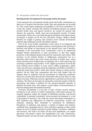 52 STRANGERS ACROSS THE AMU RIVER
Boosting border development for the people and by the people
At the national level, governments should ensure that border communities are
taken out of isolation and that their needs, fears and aspirations are provided
for. This would require enhancing accountability to the local communities. It
would also require ensuring that national development projects are geared
towards border areas and special incentives are created for projects that
advance the economic, health, food and environmental security of border
communities. When care is provided through development and empowerment,
investment in people can be the best prevention strategy. Balance should
therefore be sought in gearing state resources more towards development
priorities than traditional security and military spheres.
First of all, to put border communities at the centre of an integrated and
comprehensive approach to borders requires involving them in the selection of
priorities and design of interventions at the national level, and if possible,
eventually at the cross-border level. Communities need to be empowered
through broader participation in local governance, so that they engage
positively in development projects that prevent insecurities and eschew illicit
activities. In the northern borders of Afghanistan communities live in a
particular tribal context and social system prevalent in border areas, where
strong informal power holders play an important role in both improving and
worsening conditions along borders. If the Afghan government involved the
local informal power holders in some social welfare programmes, public
works and advocacy campaigns about the importance of borders as benefits, it
would get much more positive results than merely relying on strong security
policies. On the Tajik side, communities also have their leaders who can
organize them to cooperate with the government on improving conditions.
Interviews on both sides showed that communities did not lack ideas on what
needs to be done. What they need are opportunities to get them involved in the
solutions. The direct involvement of communities motivates people to help the
government and makes it difficult for the anti-governmental elements to
infiltrate the border areas. This implies a certain degree of decentralization of
decision-making about development priorities.
Economic development is a key part of such a human security strategy.
Investment in job creation in border communities would reduce pressure for
irregular migration, reduce the strength of trafficking networks, and prevent
vulnerability to potential recruitment. Socio-economic development is a tool
of prevention of terrorism. This study has shown that border communities in
both Tajikistan and Afghanistan are deprived economically, socially and
culturally, rendering them vulnerable to recruitment by malefactors.
Perceptions of unfairness and injustice, a feeling of neglect and isolation,
combined with a geography that by virtue of being an opening to other worlds
attracts all sorts of people interested in profit making. Extremists, traffickers
and terrorists, who tend to be better off than local populations, can exploit
grievances and project control and manipulation over such communities.
Neglected people can also develop a political culture that is tolerant towards
 