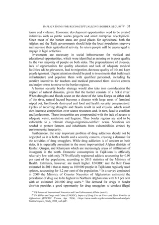 IMPLICATIONS FOR RECONCEPTUALIZING BORDER SECURITY 53
terror and violence. Economic development opportunities need to be created
initiatives such as public works projects and small enterprise development.
Since most of the border areas are good places for agriculture, both the
Afghan and the Tajik governments should help the local population improve
and increase their agricultural activity. In return people will be encouraged to
engage in legal activities.
Investments are necessary in social infrastructure for medical and
educational opportunities, which were identified as missing or in poor quality
by the vast majority of people on both sides. The preponderance of diseases,
lack of opportunities for quality education and lack of adequate medical
facilities add to grievances, lead to migration, decrease quality of life and keep
people ignorant. Urgent attention should be paid to investments that build such
infrastructure and populate them with qualified personnel, including by
creative incentives for teachers and medical personnel from district centres
and major towns to move to the border regions.
A human security border strategy would also take into consideration the
impact of natural disasters, given that the border consists of a fickle river.
When droughts and floods occur on the shore of the Amu Darya on either side
of the river, natural hazard becomes a disaster with large areas of farmland
wiped out, livelihoods destroyed and food and health security compromised.
Cycles of recurring droughts and floods result in soil erosion, which could
then increase competition over scarce resources and, in turn, lead to conflicts
and lawlessness. These insecurities are compounded with the lack of access to
adequate water, sanitation and hygiene. Thus border regions are said to be
vulnerable to a ‘climate change-migration-conflict’ nexus. Solutions are
needed to protect farmers and inhabitants from vulnerabilities created by
environmental insecurity.
Furthermore, the very important problem of drug addiction should not be
neglected as it is both a health and a security concern, creating a demand for
the activities of drug smugglers. While drug addiction is of concern on both
sides, it is especially prevalent in the most impoverished Afghan districts of
Kaldar, Qarqen, and Khamyam which are increasingly areas of infiltration of
insurgents in the north. Domestic consumption in Tajikistan is officially
relatively low with only 7470 officially registered addicts accounting for 0.09
per cent of the population, according to 2013 statistics of the Ministry of
Health. Estimates, however, are much higher. UNODC and the Red Cross
estimated in 2011 that as many as 100 000 people in Tajikistan regularly used
opiates, accounting for 1.2 per cent of the population.19 In a survey conducted
in 2009 the Ministry of Counter Narcotics of Afghanistan estimated the
prevalence of drug use to be highest in Northern Afghanistan with 8.7 per cent
with an estimated 204 000 drug users.20 The demand for drugs in border
districts provides a good opportunity for drug smugglers to conduct illegal
19 US Bureau of International Narcotics and Law Enforcement Affairs (note 8).
20 UN Office on Drugs and Crime (UNODC), Impact of Drug Use on Users and Their Families in
Afghanistan (UNODC: Vienna, Apr. 2014), <https://www.unodc.org/documents/data-and-analysis/
Studies/Impacts_Study_2014_web.pdf>.
 
