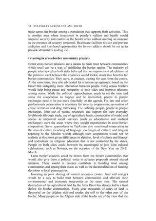 54 STRANGERS ACROSS THE AMU RIVER
trade across the border among a population that supports their activities. This
is another area where investment in people’s welfare and health would
improve security and control in the border areas without needing an increase
in the presence of security personnel. Healthcare facilities to cure and prevent
addiction and livelihood opportunities for former addicts should be set up to
provide alternatives to drug use.
Investing in cross-border community projects
Better cross border relations are a means to build trust between communities
which itself can be a way of stabilizing the border region. The majority of
people interviewed on both sides believed that an improvement of relations at
the political level between the countries would trickle down into benefits for
border communities. They were, in essence, waiting for cues from the centre.
At the same time, they also advocated for a bottom up approach, based on the
belief that instigating more interaction between people living across borders
would help bring peace and prosperity to both sides and improve relations
among states. While the political rapprochement needs to set the tone and
allow for cooperation to happen and be intensified, people to people
exchanges need to be put more forcefully on the agenda. For law and order
professionals cooperation is necessary for security cooperation, prevention of
crime, terrorism and drug trafficking. For ordinary people, people to people
exchanges, joint use of natural resources and support for their everyday
livelihoods (through trade, use of agriculture lands, construction of roads) and
access to improved social services (such as educational and medical
exchanges) were the areas where they sought opportunities in cross-border
cooperation. Some respondents in Tajikistan also mentioned cooperation in
the area of culture (teaching of language, exchanges of culture) and religion
(opening to the Muslim world) although such cooperation would not be
realistic at this point given differences in alphabet, level of culture and literacy
and restrictions on religious education that is not controlled by the states.
People on both sides could however be encouraged to join joint cultural
celebrations, such as Nowruz, on the occasion of the New Year on 20-21
March.
Cross border councils could be drawn from the border communities that
would also give them a political voice to advance proposals around shared
interests. These would in essence contribute to building trust among
communities and among their states as well as the decentralization of funding
decisions to local communities.
Investing in joint sharing of natural resources (water, land and energy)
would be a way to build trust between communities and alleviate their
environmental and economic insecurities at the same time. The natural
destruction of the agricultural land by the Amu River has already led to a trust
deficit for border communities. Every year thousands of acres of land is
destroyed on the Afghan side and erodes the soil to the other part of the
border. Many people on the Afghan side of the border are of the view that the
 