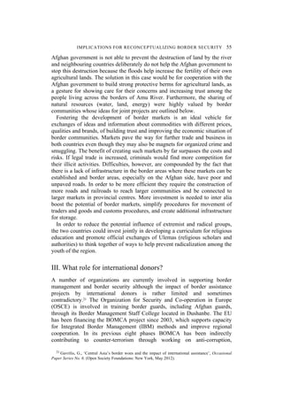 IMPLICATIONS FOR RECONCEPTUALIZING BORDER SECURITY 55
Afghan government is not able to prevent the destruction of land by the river
and neighbouring countries deliberately do not help the Afghan government to
stop this destruction because the floods help increase the fertility of their own
agricultural lands. The solution in this case would be for cooperation with the
Afghan government to build strong protective berms for agricultural lands, as
a gesture for showing care for their concerns and increasing trust among the
people living across the borders of Amu River. Furthermore, the sharing of
natural resources (water, land, energy) were highly valued by border
communities whose ideas for joint projects are outlined below.
Fostering the development of border markets is an ideal vehicle for
exchanges of ideas and information about commodities with different prices,
qualities and brands, of building trust and improving the economic situation of
border communities. Markets pave the way for further trade and business in
both countries even though they may also be magnets for organized crime and
smuggling. The benefit of creating such markets by far surpasses the costs and
risks. If legal trade is increased, criminals would find more competition for
their illicit activities. Difficulties, however, are compounded by the fact that
there is a lack of infrastructure in the border areas where these markets can be
established and border areas, especially on the Afghan side, have poor and
unpaved roads. In order to be more efficient they require the construction of
more roads and railroads to reach larger communities and be connected to
larger markets in provincial centres. More investment is needed to inter alia
boost the potential of border markets, simplify procedures for movement of
traders and goods and customs procedures, and create additional infrastructure
for storage.
In order to reduce the potential influence of extremist and radical groups,
the two countries could invest jointly in developing a curriculum for religious
education and promote official exchanges of Ulemas (religious scholars and
authorities) to think together of ways to help prevent radicalization among the
youth of the region.
III. What role for international donors?
A number of organizations are currently involved in supporting border
management and border security although the impact of border assistance
projects by international donors is rather limited and sometimes
contradictory.21 The Organization for Security and Co-operation in Europe
(OSCE) is involved in training border guards, including Afghan guards,
through its Border Management Staff College located in Dushanbe. The EU
has been financing the BOMCA project since 2003, which supports capacity
for Integrated Border Management (IBM) methods and improve regional
cooperation. In its previous eight phases BOMCA has been indirectly
contributing to counter-terrorism through working on anti-corruption,
21 Gavrilis, G., ‘Central Asia’s border woes and the impact of international assistance’, Occasional
Paper Series No. 6. (Open Society Foundations: New York, May 2012).
 