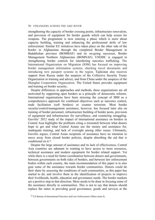 56 STRANGERS ACROSS THE AMU RIVER
strengthening the capacity of border crossing points, infrastructure renovation,
and provision of equipment for border guards which can help screen for
weapons. The programme is now entering a phase which is more about
capacity building, training and enhancing the professional skills of law
enforcement. Similar EU initiatives have taken place on the other side of the
border in Afghanistan through the completed Border Management in
Badakhshan province (BOMBAF) and its on-going successor, Border
Management Northern Afghanistan (BOMNAF). UNODC is engaged in
strengthening border controls for interdicting narcotics trafficking. The
International Organization on Migration (IOM) has focused on improving
border management information systems, checking travel documents and
introducing new passport systems in the region. Tajikistan also receives
support from Russia under the auspices of the Collective Security Treaty
Organization in training and advice, and from China under the auspices of the
Shanghai Cooperation Organization. The United States provides equipment
and training on border security..
Despite differences in approaches and methods, these organizations are all
motivated by supporting open borders as a principle of democratic reforms.
International organizations have been stressing the concept of IBM as a
comprehensive approach for combined objectives such as narcotics control,
trade facilitation (soft borders) or counter terrorism. Most border
security/control/management assistance, however, has focused inter alia on
training of border personnel, infrastructure building of border posts, provision
of equipment and infrastructure for surveillance, and countering smuggling.
Gavrilis’ 2012 study of the impact of international assistance on borders in
Central Asia highlights the problems citing a mismatch between what donors
hope to get and what Central Asians use the money and assistance for,
inadequate training, and lack of oversight among other issues. Ultimately,
Gavrilis argues, Central Asian recipients of assistance have no intention to
move away from closed border policies, despite absorbing the aid that is
conditional on it.22
Despite the large amount of assistance and its lack of effectiveness, Central
Asia countries are adamant in wanting to have access to more resources,
technical assistance and modern equipment for border related support. Yet
while there is a need for better coordination between donors and governments,
between governments on both sides of borders, and between law enforcement
bodies within each country, the main recommendation of this paper is to also
gear some of the assistance towards border communities. Donors could do
their share by assessing the conditions of such communities, as this paper has
started to do, and involve them in the identification of projects to improve
their livelihoods, health, education and governance needs. The border markets
are a positive step in that direction. More needs to be done in focusing some of
the assistance directly to communities. This is not to say that donors should
replace the states in providing good governance, goods and services at the
22 US Bureau of International Narcotics and Law Enforcement Affairs (note 8).
 