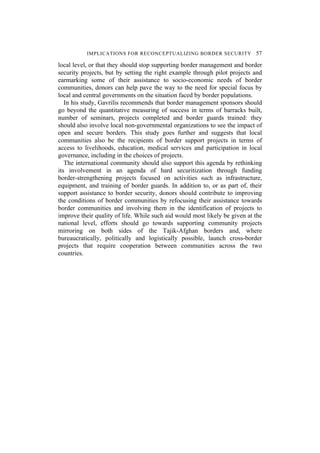 IMPLICATIONS FOR RECONCEPTUALIZING BORDER SECURITY 57
local level, or that they should stop supporting border management and border
security projects, but by setting the right example through pilot projects and
earmarking some of their assistance to socio-economic needs of border
communities, donors can help pave the way to the need for special focus by
local and central governments on the situation faced by border populations.
In his study, Gavrilis recommends that border management sponsors should
go beyond the quantitative measuring of success in terms of barracks built,
number of seminars, projects completed and border guards trained: they
should also involve local non-governmental organizations to see the impact of
open and secure borders. This study goes further and suggests that local
communities also be the recipients of border support projects in terms of
access to livelihoods, education, medical services and participation in local
governance, including in the choices of projects.
The international community should also support this agenda by rethinking
its involvement in an agenda of hard securitization through funding
border-strengthening projects focused on activities such as infrastructure,
equipment, and training of border guards. In addition to, or as part of, their
support assistance to border security, donors should contribute to improving
the conditions of border communities by refocusing their assistance towards
border communities and involving them in the identification of projects to
improve their quality of life. While such aid would most likely be given at the
national level, efforts should go towards supporting community projects
mirroring on both sides of the Tajik-Afghan borders and, where
bureaucratically, politically and logistically possible, launch cross-border
projects that require cooperation between communities across the two
countries.
 