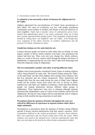4 STRANGERS ACROSS THE AMU RIVER
Co-ethnicity is not necessarily a factor of closeness for Afghans but it is
for Tajiks
Afghans appreciated the non-interference of Central Asian governments in
their affairs. The sense of co-ethnicity was low, with people considering
communities across borders as brothers and friends at best and otherwise as
mere neighbors. Tajiks had a romantic vision of communities across rivers,
despite their apprehension about a war weary community made up of what
they consider ignorant/foolish people (jahel). They frequently expressed their
kinship by calling them ‘our neighbors’ and ‘our Tajiks’, even though they
were cognizant of the ethnic diversity of northern Afghanistan and the
presence of Uzbeks, Turkmen etc. there.
Family/kin relations are few and relatively new
Contacts between people are based on trade rather than on kinship. In some
regions, namely in Davaz, family relations went back a few generations but
contact had been lost. There were also new, though few, family relations,
either as a result of the new contacts made through the bridges and bazars of
Badakhshan or shaped during the war years when Tajiks from Kumsangir and
Panj took temporary refuge in Afghanistan.
The two communities consider each other as having different values
Afghans interviewed generally considered Central Asians as lacking religious
values, being Muslims by name only. The general feeling among the Tajiks,
on the other hand, was that while Afghans were certainly more religious, they
had less education and less culture (madaniyat). These impressions had
changed little from the ones made during the years of Jihad, when Afghans
would call the Central Asians from across the river as Soviets or Kafirs
(unbelievers), and Tajiks saw Afghans as intolerant, violent and often illiterate
people, not making distinctions between different ethnic groups of
Afghanistan. These impressions were slow in changing although exposure
increased after independence came to Central Asian countries and Soviets left
Afghanistan. Having the same religion did not automatically lead to religious
groups in both countries having connections to each other.
Perceptions about the openness of borders throughout the years are
colored by differences in experiences as separate nations rather than a
single community
Discrepancies in perceptions about the openness of borders during different
periods of history showed identification with their nation’s narrative. While
communities deferred to the central government’s narrative about relations,
their own experiences did not always trickle down from the centre. When
relations were good at the national level, it did not automatically mean that
they were also open at the local levels where border communities resided.
 