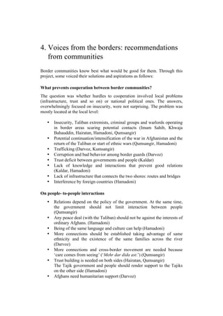 4. Voices from the borders: recommendations
from communities
Border communities know best what would be good for them. Through this
project, some voiced their solutions and aspirations as follows:
What prevents cooperation between border communities?
The question was whether hurdles to cooperation involved local problems
(infrastructure, trust and so on) or national political ones. The answers,
overwhelmingly focused on insecurity, were not surprising. The problem was
mostly located at the local level:
• Insecurity, Taliban extremists, criminal groups and warlords operating
in border areas scaring potential contacts (Imam Sahib, Khwaja
Bahauddin, Hairatan, Hamadoni, Qumsangir)
• Potential continuation/intensification of the war in Afghanistan and the
return of the Taliban or start of ethnic wars (Qumsangir, Hamadoni)
• Trafficking (Darvoz, Kumsangir)
• Corruption and bad behavior among border guards (Darvoz)
• Trust deficit between governments and people (Kaldar)
• Lack of knowledge and interactions that prevent good relations
(Kaldar, Hamadoni)
• Lack of infrastructure that connects the two shores: routes and bridges
• Interference by foreign countries (Hamadoni)
On people- to-people interactions
• Relations depend on the policy of the government. At the same time,
the government should not limit interaction between people
(Qumsangir)
• Any peace deal (with the Taliban) should not be against the interests of
ordinary Afghans. (Hamadoni)
• Being of the same language and culture can help (Hamadoni)
• More connections should be established taking advantage of same
ethnicity and the existence of the same families across the river
(Darvoz)
• More connections and cross-border movement are needed because
‘care comes from seeing’ (‘Mehr dar dida ast.’) (Qumsangir)
• Trust building is needed on both sides (Hairatan, Qumsangir)
The Tajik government and people should render support to the Tajiks
on the other side (Hamadoni)
• Afghans need humanitarian support (Darvoz)
 