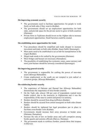 VOICES FROM THE BORDERS 59
On improving economic security
• The governments need to facilitate opportunities for people to work
freely on both sides if they want to (Kaldar).
• The governments should set up employment opportunities for both
sides, and provide space for the private sector to grow in both countries
(Hairatan).
• Private firms in Tajikistan should invest on the Afghan side to increase
employment opportunities. Small factories could be created.
On establishing more opportunities for trade
• Visa procedures should be simplified and made cheaper to increase
movement and trade on both sides (Kaldar, Imam Sahib, Qumsangir).
• More ports need to be established to act as hub for transportation in the
reigon (Kaldar).
• Illegal trade needs to be curbed by the governments (Hairatan).
• More bridges and bazaars are necessary (Hamadoni).
• The possibility of establishing free economic zones, same currency and
more joint bazaars should be seriously considered (Qumsangir).
On improving general security
• The government is responsible for curbing the power of non-state
actors (Khwaja Bahauddin).
• Create employment so the youth are not tempted to join radical or
extremist groups. (Khwaja Bahauddin).
On reinforcing border security
• The experience of Pakistan and Durand line (Khwaja Bahauddin)
demonstrates the importance of strict border controls.
• On the Tajik side, almost 100 per cent of respondents wanted more
border control, due to the insecurity in Afghanistan and it was the
responsibility of the state to control and protect its territory.
• Borders should be secured from drug traffickers (Kaldar).
• Borders should be secured from armed insurgents on both sides (Imam
Sahib).
• Borders should be tightened but legal procedures put in place to
facilitate cross-border visits (Kaldar).
• Governments should increase their army presence at border areas
(Hairatan, Hamadoni).
• Increase the rule of law on border areas and curb corruption among
border guards and customs officials (Darvoz, Hairatan).
• The government needs to reinforce borders, punish those that trespass
it (Darvoz).
 