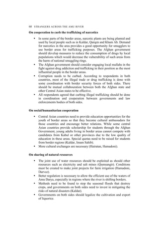 60 STRANGERS ACROSS THE AMU RIVER
On cooperation to curb the trafficking of narcotics
• In some parts of the border areas, narcotic plants are being planted and
used by local people such as in Kaldar, Qarqen and Kham Ab. Demand
for narcotics in the area provides a good opportunity for smugglers to
use border areas for trafficking purposes. The Afghan government
should develop measures to reduce the consumption of drugs by local
populations which would decrease the vulnerability of such areas from
the harm of national smuggling rings.
• The Afghan government should consider engaging local mullahs in the
fight against drug addiction and trafficking in their position as the most
influential people in the border areas.
• Corruption needs to be curbed. According to respondents in both
countries, most of the illegal trade or drug trafficking is done with
some coordination with border security forces of both sides. There
should be mutual collabouration between both the Afghan state and
other Central Asian states to be effective.
• All respondents agreed that curbing illegal trafficking should be done
in coordination and cooperation between governments and law
enforcements bodies of both sides.
On social/humanitarian cooperation
• Central Asian countries need to provide education opportunities for the
youth of border areas so that they become cultural ambassadors for
those countries and encourage better relations. While some central
Asian countries provide scholarship for students through the Afghan
Government, young adults living in border areas cannot compete with
candidates from Kabul or other provinces due to the low quality of
education in these areas. Special quotas need to be raised for students
from border regions (Kaldar, Imam Sahib).
• More cultural exchanges are necessary (Hairatan, Hamadoni).
On sharing of natural resources
• The joint use of water resources should be exploited as should other
resources such as electricity and salt mines (Qumsangir). Conditions
must be created to make joint projects for farm irrigation (Hamadoni,
Darvoz).
• Better regulation is necessary to allow the efficient use of the waters of
Amu Darya, especially in regions where the river is shifting borders.
• Methods need to be found to stop the seasonal floods that destroy
crops, and governments on both sides need to invest in mitigating the
risks of natural disasters (Kaldar).
• Governments on both sides should legalize the cultivation and export
of liquorice.
 