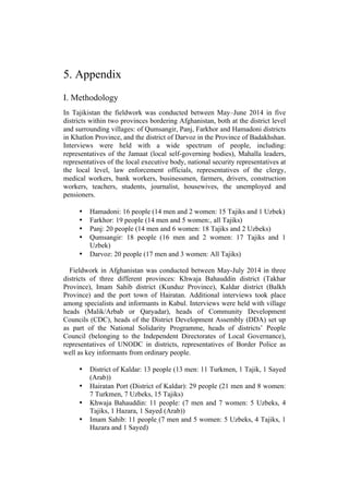 5. Appendix
I. Methodology
In Tajikistan the fieldwork was conducted between May–June 2014 in five
districts within two provinces bordering Afghanistan, both at the district level
and surrounding villages: of Qumsangir, Panj, Farkhor and Hamadoni districts
in Khatlon Province, and the district of Darvoz in the Province of Badakhshan.
Interviews were held with a wide spectrum of people, including:
representatives of the Jamaat (local self-governing bodies), Mahalla leaders,
representatives of the local executive body, national security representatives at
the local level, law enforcement officials, representatives of the clergy,
medical workers, bank workers, businessmen, farmers, drivers, construction
workers, teachers, students, journalist, housewives, the unemployed and
pensioners.
• Hamadoni: 16 people (14 men and 2 women: 15 Tajiks and 1 Uzbek)
• Farkhor: 19 people (14 men and 5 women:, all Tajiks)
• Panj: 20 people (14 men and 6 women: 18 Tajiks and 2 Uzbeks)
• Qumsangir: 18 people (16 men and 2 women: 17 Tajiks and 1
Uzbek)
• Darvoz: 20 people (17 men and 3 women: All Tajiks)
Fieldwork in Afghanistan was conducted between May-July 2014 in three
districts of three different provinces: Khwaja Bahauddin district (Takhar
Province), Imam Sahib district (Kunduz Province), Kaldar district (Balkh
Province) and the port town of Hairatan. Additional interviews took place
among specialists and informants in Kabul. Interviews were held with village
heads (Malik/Arbab or Qaryadar), heads of Community Development
Councils (CDC), heads of the District Development Assembly (DDA) set up
as part of the National Solidarity Programme, heads of districts’ People
Council (belonging to the Independent Directorates of Local Governance),
representatives of UNODC in districts, representatives of Border Police as
well as key informants from ordinary people.
• District of Kaldar: 13 people (13 men: 11 Turkmen, 1 Tajik, 1 Sayed
(Arab))
• Hairatan Port (District of Kaldar): 29 people (21 men and 8 women:
7 Turkmen, 7 Uzbeks, 15 Tajiks)
• Khwaja Bahauddin: 11 people: (7 men and 7 women: 5 Uzbeks, 4
Tajiks, 1 Hazara, 1 Sayed (Arab))
• Imam Sahib: 11 people (7 men and 5 women: 5 Uzbeks, 4 Tajiks, 1
Hazara and 1 Sayed)
 
