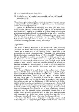 62 STRANGERS ACROSS THE AMU RIVER
II. Brief characteristics of the communities where fieldwork
was conducted
The northern region has acquired a new strategic importance in recent years as
a supply route for international troops in Afghanistan. Aside from electricity
exports, trade exchanges between
Tajikistan and Afghanistan are developing on a small scale. Five cross-
border bridges have been created between Tajikistan and Afghanistan and
three cross-border markets are operational to facilitate cooperation between
communities and trade, although crossings and visas are strictly controlled.
The border post of Panji Poyon—rebuilt with international aid in particular
from the US—was designed to cater to the majority of the freight between
both countries although traffic is limited. The deteriorating of security
situation in Kunduz province has isolating the crossings.
Afghanistan
The district of Khwaja Bahauddin in the province of Takhar, bordering
Tajikistan, has been a major artery connecting Tajikistan and Afghanistan.
Takhar was a strong base for the Northern Alliance, with some of its
commanders originating from this province. Commander Shah Massoud was
killed at his military base in this district on 9 September 2011. The district of
Khwaja Bahauddin was an important base first for Soviet forces and then for
the American when they launched operation Enduring Freedom in 2001. The
district has been relatively secure in recent years although illegal armed
groups do pose a security threat and have been involved in incidents of
extortion and robberies. The main source of income is agriculture with other
avenues such as carpet weaving, horticulture, and other small-scale
businesses.
The district of Kaldar is a small district in the northern parts of Balkh
Province, 130 km from Mazar City. It has a population of 23,000 people,
mostly of Turkmen ethnicity. The district is divided into 14 villages, with 21
Community Development Councils (CDS) and 1 DDA. The district borders
the Amu Darya River, with Uzbekistan to its north and Tajikistan on its
eastern border. In 2012, the high levels of water in Amu Darya River resulted
in riverbank erosion and the displacement of 145 families in the Kaldar
district, forcing humanitarian organizations to provide emergency shelter, food
and non-food assistance. The main source of income comes from agriculture,
livestock, carpet weaving and poultry. A number of people from this district
work in different parts of Afghanistan and in other neighbouring countries
(especially Iran), and send their earnings back to their families living in the
district. Others are mainly engaged in work as daily wage workers to make
their ends meet. Every family keeps around a dozen sheep and a few cows,
and engages in small-scale trading or bartering of milk, meat and wool.
The district of Kaldar is home to the port town of Hairatan which is linked
to the Uzbek town of Termez through the Afghanistan-Uzbekistan Friendship
 