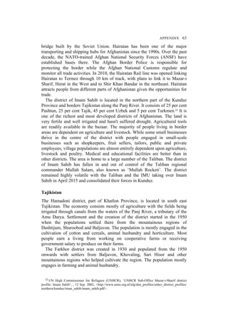 APPENDIX 63
bridge built by the Soviet Union. Hairatan has been one of the major
transporting and shipping hubs for Afghanistan since the 1990s. Over the past
decade, the NATO-trained Afghan National Security Forces (ANSF) have
established bases there. The Afghan Border Police is responsible for
protecting the border while the Afghan National Customs regulate and
monitor all trade activities. In 2010, the Hairatan Rail line was opened linking
Hairatan to Termez through 10 km of track, with plans to link it to Mazar-i
Sharif, Herat in the West and to Shir Khan Bandar in the northeast. Hairatan
attracts people from different parts of Afghanistan given the opportunities for
trade.
The district of Imam Sahib is located in the northern part of the Kunduz
Province and borders Tajikistan along the Panj River. It consists of 25 per cent
Pashtun, 25 per cent Tajik, 45 per cent Uzbek and 5 per cent Turkmen.23 It is
one of the richest and most developed districts of Afghanistan. The land is
very fertile and well irrigated and hasn't suffered drought. Agricultural tools
are readily available in the bazaar. The majority of people living in border
areas are dependent on agriculture and livestock. While some small businesses
thrive in the centre of the district with people engaged in small-scale
businesses such as shopkeepers, fruit sellers, tailors, public and private
employees, village populations are almost entirely dependent upon agriculture,
livestock and poultry. Medical and educational facilities are better than in
other districts. The area is home to a large number of the Taliban. The district
of Imam Sahib has fallen in and out of control of the Taliban regional
commander Mullah Salam, also known as ‘Mullah Rocketi’. The district
remained highly volatile with the Taliban and the IMU taking over Imam
Sahib in April 2015 and consolidated their forces in Kunduz.
Tajikistan
The Hamadoni district, part of Khatlon Province, is located in south east
Tajikistan. The economy consists mostly of agriculture with the fields being
irrigated through canals from the waters of the Panj River, a tributary of the
Amu Darya. Settlement and the creation of the district started in the 1950
when the populations settled there from the mountainous regions of
Dashtijum, Shuroobod and Baljuvon. The population is mostly engaged in the
cultivation of cotton and cereals, animal husbandry and horticulture. Most
people earn a living from working on cooperative farms or receiving
government salary to produce on their farms.
The Farkhor district was created in 1930 and populated from the 1950
onwards with settlers from Baljuvon, Khovaling, Sari Hisor and other
mountainous regions who helped cultivate the region. The population mostly
engages in farming and animal husbandry.
23 UN High Commissioner for Refugees (UNHCR), ‘UNHCR Sub-Office Mazar-i-Sharif district
profile: Imam Sahib’, , 12 Sep. 2002, <http://www.aims.org.af/afg/dist_profiles/unhcr_district_profiles/
northern/kunduz/iman_sahib/imam_sahib.pdf>.
 