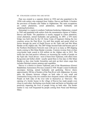 64 STRANGERS ACROSS THE AMU RIVER
Panj was created as a separate district in 1930 and also populated in the
1950s with settlers who migrated from Vakhio, Darvoz and Rasht. It borders
the provinces of Kunduz and Takhar in Afghanistan. The main occupations
are cotton plantations, cereal plantations, animal husbandry and
gardening/horticulture.
Qumsangir is a region in southern Tajikistan bordering Afghanistan, created
in 1965 and populated with settlers from the mountainous regions of Vakhio,
Darvoz and Rasht. The population is mostly engaged in cotton plantation,
cereal plantation, animal husbandry and gardening. In 2007, a 670 metre
bridge was built there by the US Army Corps of Engineers linking the two
countries across the Panj River. Up until then people and goods relied on
ferries through the ports of Panjbi Poyon on the Tajik side and Shir Khan
Bandar on the Afghan side. The 2007 bridge boosted trade and became part of
the Northern Distribution Network route with up to as many as 400 shipping
trucks coming to Shir Khan Bandar everyday. Customs revenue from civilian
cross-border trade soared to $24 million on the Afghan side in 2012. The
traffic has also had positive influence on increasing the wealth of people on
the Tajik side. Truck drivers—most of them from Tajikistan, with others from
Kyrgyzstan and further afield—usually spend three to four days in Shir Khan
Bandar as they clear border formalities and pick up their return cargo that
includes Pakistani cement, potatoes and vegetables.
Darvoz is a district in eastern Tajikistan, part of the Mountainous (Gorno)
Badakhshan Autonomous Province created in 1930. People’s main livelihoods
encompass farming, animal husbandry and gardening. Darvoz shares
approximately 200 km of borders of the Panj River with Afghanistan. In some
parts, the distance between villages on both sides is very small and
communities living in the two countries have frequent contact with each other.
People on both sides of the river refer to themselves as ‘Darvozis’. The
opening of a border bazaar in the village of Ruzvai has made people even
closer to each other, facilitating cross-border trade and barter on Saturdays and
positively impacting the lives of people living on both sides. The border
market is very well frequented by people coming from Nusai and Moimayu
Shkai.
 