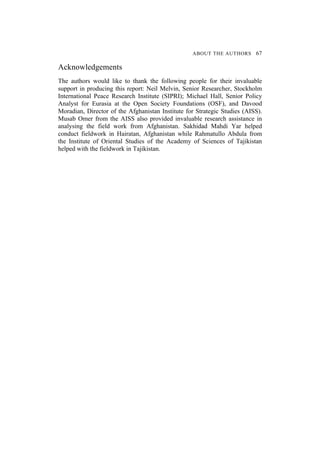 ABOUT THE AUTHORS 67
Acknowledgements
The authors would like to thank the following people for their invaluable
support in producing this report: Neil Melvin, Senior Researcher, Stockholm
International Peace Research Institute (SIPRI); Michael Hall, Senior Policy
Analyst for Eurasia at the Open Society Foundations (OSF), and Davood
Moradian, Director of the Afghanistan Institute for Strategic Studies (AISS).
Musab Omer from the AISS also provided invaluable research assistance in
analysing the field work from Afghanistan. Sakhidad Mahdi Yar helped
conduct fieldwork in Hairatan, Afghanistan while Rahmatullo Abdula from
the Institute of Oriental Studies of the Academy of Sciences of Tajikistan
helped with the fieldwork in Tajikistan.
 