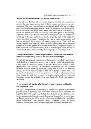 SUMMARY AND RECOMMENDATIONS 5
Border benefits are not always for border communities
Living close to borders did not present tangible benefits for communities,
despite the new opportunities that bridges, bazaar and cross-overs were
presenting. The survey showed that the number of people who had visited the
other side or had any contacts was very small. Where there were regular visits,
they were initiated by people living away from border areas: rich families or
traders or people who went for holiday from other parts of the country,
especially from cities. Border communities themselves were not able to take
advantage of the new connections mostly given the lack of the necessary
means to afford crossing. Throughout the years, border communities had
become alienated for a number of reasons, among them: Vastly different
socio-economic trajectory that had created alienation among them, historical
dispersion of ethnic groups after borders were settled, geographic barrier in
terms of a river, strict border controls, lack of economic pull factor, poverty of
community borders, intimidation by criminal groups and lack of curiosity.
Living close to borders seemed to present more liability for communities
rather than opportunity that had not been fully explored yet
Overall, borders as assets were more in the domain of possibility and wishes,
while borders as liabilities were more the every day reality of communities.
Living close to border was judged as an asset when it was related to trade
opportunities, the existence of controlled cross-overs, use of common
resources such as electricity and water, safety nets in case of the need for
refuge, travel for medical purposes and for exchange of know how. The
proximity of frontiers however had a number of negative influences, among
them insecurity with the presence of mafia groups and environmental
insecurity caused by a fickle river that frequently floods and destroys
farmlands.
Cross border trade has been facilitated but trust is lacking and hurdles
not easy to overcome
For Tajiks entrepreneurs, the possibility of trade with Afghanistan, where the
private sector is booming, was considered potentially more attractive and
lucrative than with neighboring Uzbekistan. Afghans saw the Central Asian
territories as potential transit routes to Russia and Europe if not as markets per
se. But for trade to take off, a number of prerequisites had to be established:
Better infrastructure and transport routes, economic means for initial
resources, connections, overcoming red tape, and, in the final analysis, trust.
 