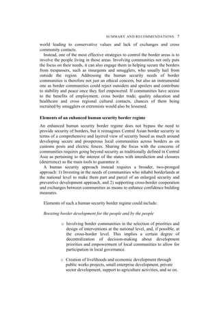 SUMMARY AND RECOMMENDATIONS 7
world leading to conservative values and lack of exchanges and cross
community contacts.
Instead, one of the most effective strategies to control the border areas is to
involve the people living in those areas. Involving communities not only puts
the focus on their needs, it can also engage them in helping secure the borders
from trespassers, such as insurgents and smugglers, who usually hail from
outside the region. Addressing the human security needs of border
communities is therefore not just an ethical concern, but also an instrumental
one as border communities could reject outsiders and spoilers and contribute
to stability and peace once they feel empowered. If communities have access
to the benefits of employment, cross border trade, quality education and
healthcare and cross regional cultural contacts, chances of them being
recruited by smugglers or extremists would also be lessened.
Elements of an enhanced human security border regime
An enhanced human security border regime does not bypass the need to
provide security of borders, but it reimagines Central Asian border security in
terms of a comprehensive and layered view of security based as much around
developing secure and prosperous local communities across borders as on
customs posts and electric fences. Sharing the focus with the concerns of
communities requires going beyond security as traditionally defined in Central
Asia as pertaining to the interest of the states with interdiction and closures
(deterrence) as the main tools to guarantee it.
A human security approach instead requires a broader, two-pronged
approach: 1) Investing in the needs of communities who inhabit borderlands at
the national level to make them part and parcel of an enlarged security and
preventive development approach, and 2) supporting cross-border cooperation
and exchanges between communities as means to enhance confidence building
measures.
Elements of such a human security border regime could include:
Boosting border development for the people and by the people
o Involving border communities in the selection of priorities and
design of interventions at the national level, and, if possible, at
the cross-border level. This implies a certain degree of
decentralization of decision-making about development
priorities and empowerment of local communities to allow for
participation in local governance.
o Creation of livelihoods and economic development through
public works projects, small enterprise development, private
sector development, support to agriculture activities, and so on.
 