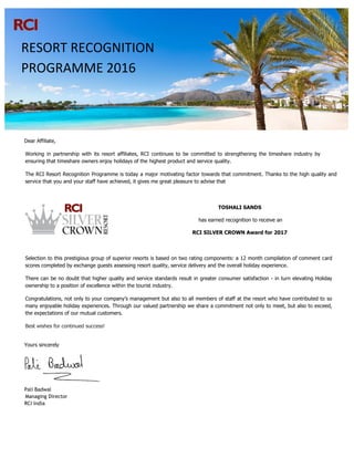 Dear Affiliate,
Working in partnership with its resort affiliates, RCI continues to be committed to strengthening the timeshare industry by
ensuring that timeshare owners enjoy holidays of the highest product and service quality.
The RCI Resort Recognition Programme is today a major motivating factor towards that commitment. Thanks to the high quality and
service that you and your staff have achieved, it gives me great pleasure to advise that
TOSHALI SANDS
has earned recognition to receive an
RCI SILVER CROWN Award for 2017
Selection to this prestigious group of superior resorts is based on two rating components: a 12 month compilation of comment card
scores completed by exchange guests assessing resort quality, service delivery and the overall holiday experience.
There can be no doubt that higher quality and service standards result in greater consumer satisfaction - in turn elevating Holiday
ownership to a position of excellence within the tourist industry.
Congratulations, not only to your company’s management but also to all members of staff at the resort who have contributed to so
many enjoyable holiday experiences. Through our valued partnership we share a commitment not only to meet, but also to exceed,
the expectations of our mutual customers.
Best wishes for continued success!
Yours sincerely
Pali Badwal
Managing Director
RCI India
RESORT RECOGNITION
PROGRAMME 2016
 