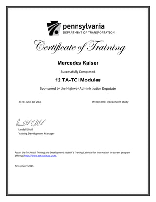 Certificate of Training
Mercedes Kaiser
Successfully Completed
12 TA-TCI Modules
Sponsored by the Highway Administration Deputate
DATE: June 30, 2016 INSTRUCTOR: Independent Study
Randall Shull
Training Development Manager
Access the Technical Training and Development Section’s Training Calendar for information on current program
offerings http://www.dot.state.pa.us/tc.
Rev. January 2015
 